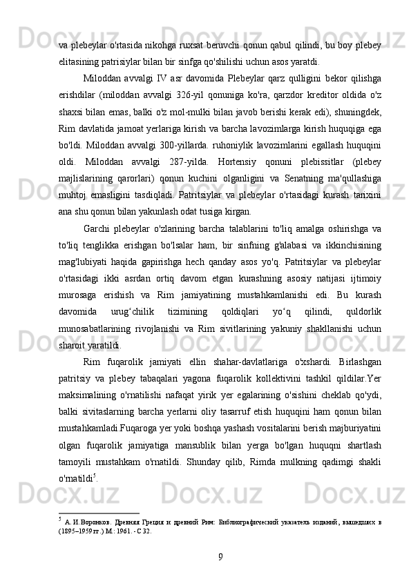 va plebeylar o'rtasida nikohga ruxsat beruvchi qonun qabul qilindi, bu boy plebey
elitasining patrisiylar bilan bir sinfga qo'shilishi uchun asos yaratdi.
Miloddan   avvalgi   IV   asr   davomida   Plebeylar   qarz   qulligini   bekor   qilishga
erishdilar   (miloddan   avvalgi   326-yil   qonuniga   ko'ra,   qarzdor   kreditor   oldida   o'z
shaxsi bilan emas, balki o'z mol-mulki bilan javob berishi kerak edi), shuningdek,
Rim davlatida jamoat yerlariga kirish va barcha lavozimlarga kirish huquqiga ega
bo'ldi.   Miloddan   avvalgi   300-yillarda.   ruhoniylik   lavozimlarini   egallash   huquqini
oldi.   Miloddan   avvalgi   287-yilda.   Hortensiy   qonuni   plebissitlar   (plebey
majlislarining   qarorlari)   qonun   kuchini   olganligini   va   Senatning   ma'qullashiga
muhtoj   emasligini   tasdiqladi.   Patritsiylar   va   plebeylar   o'rtasidagi   kurash   tarixini
ana shu qonun bilan yakunlash odat tusiga kirgan.
Garchi   plebeylar   o'zlarining   barcha   talablarini   to'liq   amalga   oshirishga   va
to'liq   tenglikka   erishgan   bo'lsalar   ham,   bir   sinfning   g'alabasi   va   ikkinchisining
mag'lubiyati   haqida   gapirishga   hech   qanday   asos   yo'q.   Patritsiylar   va   plebeylar
o'rtasidagi   ikki   asrdan   ortiq   davom   etgan   kurashning   asosiy   natijasi   ijtimoiy
murosaga   erishish   va   Rim   jamiyatining   mustahkamlanishi   edi.   Bu   kurash
davomida   urug chilik   tizimining   qoldiqlari   yo q   qilindi,   quldorlikʻ ʻ
munosabatlarining   rivojlanishi   va   Rim   sivitlarining   yakuniy   shakllanishi   uchun
sharoit yaratildi.
Rim   fuqarolik   jamiyati   ellin   shahar-davlatlariga   o'xshardi.   Birlashgan
patritsiy   va   plebey   tabaqalari   yagona   fuqarolik   kollektivini   tashkil   qildilar.Yer
maksimalining   o'rnatilishi   nafaqat   yirik   yer   egalarining   o'sishini   cheklab   qo'ydi,
balki   sivitaslarning   barcha   yerlarni   oliy   tasarruf   etish   huquqini   ham   qonun   bilan
mustahkamladi.Fuqaroga yer yoki boshqa yashash vositalarini berish majburiyatini
olgan   fuqarolik   jamiyatiga   mansublik   bilan   yerga   bo'lgan   huquqni   shartlash
tamoyili   mustahkam   o'rnatildi.   Shunday   qilib,   Rimda   mulkning   qadimgi   shakli
o'rnatildi 5
.
5
  А.	
 И. Воронков.   Древняя   Греция   и   древний   Рим:   Библиографический   указатель   изданий,   вышедших   в
(1895–1959	
 гг.)  M. :  1961.  - C 32.
9 