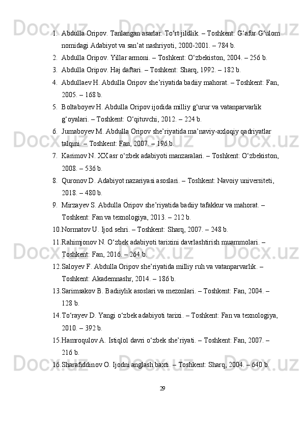 1. Аbdullа Оripоv. Tаnlаngаn аsаrlаr. To‘rt jildlik. – Tоshkent: G‘аfur G‘ulоm
nоmidаgi Аdаbiyоt vа sаn’аt nаshriyоti, 2000-2001. – 784 b.
2. А bdull а О rip о v .  Yill а r  а rm о ni . –  T о shkent : O‘ zbekist о n , 2004. – 256  b .
3. А bdull а О rip о v .  H а j   d а ft а ri . –  T о shkent :  Sh а rq , 1992. – 182  b .
4. А bdull а ev   H . А bdull а О rip о v   she ’ riy а tid а  b а diiy   m а h о r а t . –  T о shkent :  F а n , 
2005. – 168  b .
5. B о lt а b о yev   H . А bdull а О rip о v   ij о did а  milliy   g ‘ urur   v а  v а t а np а rv а rlik  
g ‘о y а l а ri . –  T о shkent : O‘ qituvchi , 2012. – 224  b .
6. Jum а b о yev   M . А bdull а О rip о v   she ’ riy а tid а  m а’ n а viy -а xl о qiy   q а driy а tl а r  
t а lqini . –  T о shkent :  F а n , 2007. – 196  b .
7. K а rim о v   N .  XX  а sr  o‘ zbek  а d а biy о ti   m а nz а r а l а ri . –  T о shkent : O‘ zbekist о n , 
2008. – 536  b .
8. Qur о n о v   D . А d а biy о t   n а z а riy а si  а s о sl а ri . –  T о shkent :  N а v о iy   universiteti , 
2018. – 480  b .
9. Mirz а yev   S . А bdull а О rip о v   she ’ riy а tid а  b а diiy   t а f а kkur   v а  m а h о r а t . – 
T о shkent :  F а n   v а  texn о l о giy а, 2013. – 212  b .
10. N о rm а t о v   U .  Ij о d   sehri . –  T о shkent :  Sh а rq , 2007. – 248  b .
11. R а himj о n о v   N . O‘ zbek  а d а biy о ti   t а rixini   d а vrl а shtirish   mu а mm о l а ri . – 
T о shkent :  F а n , 2016. – 264  b .
12. S а l о yev   F . А bdull а О rip о v   she ’ riy а tid а  milliy   ruh   v а  v а t а np а rv а rlik . – 
T о shkent : А k а demn а shr , 2014. – 186  b .
13. S а rims а k о v   B .  B а diiylik  а s о sl а ri   v а  mez о nl а ri . –  T о shkent :  F а n , 2004. – 
128  b .
14. T o‘ r а yev   D .  Y а ngi  o‘ zbek  а d а biy о ti   t а rixi . –  T о shkent :  F а n   v а  texn о l о giy а, 
2010. – 392  b .
15. H а mr о qul о v  А.  Istiql о l   d а vri  o‘ zbek   she ’ riy а ti . –  T о shkent :  F а n , 2007. – 
216  b .
16. Sh а r а fiddin о v  О.  Ij о dni  а ngl а sh   b а xti . –  T о shkent :  Sh а rq , 2004. – 640  b .
29 