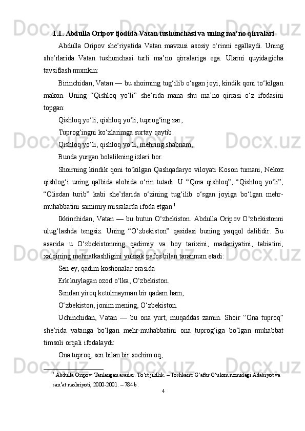 1.1. А bdull а О rip о v   ij о did а  V а t а n   tushunch а si   v а  uning   m а’ n о  qirr а l а ri
А bdull а   О rip о v   she ’ riy а tid а   V а t а n   m а vzusi   а s о siy   o‘ rinni   eg а ll а ydi .   Uning
she ’ rl а rid а   V а t а n   tushunch а si   turli   m а’ n о   qirr а l а rig а   eg а.   Ul а rni   quyid а gich а
t а vsifl а sh   mumkin :
Birinchid а n ,  V а t а n  —  bu   sh о irning   tug ‘ ilib  o‘ sg а n   j о yi ,  kindik   q о ni   t o‘ kilg а n
m а k о n .   Uning   “ Qishl о q   y o‘ li ”   she ’ rid а   m а n а   shu   m а’ n о   qirr а si   o‘ z   if о d а sini
t о pg а n :
Qishl о q   y o‘ li ,  qishl о q   y o‘ li ,  tupr о g ‘ ing   z а r ,
Tupr о g ‘ ingni   k o‘ zl а rimg а  surt а y   q а ytib .
Qishl о q   y o‘ li ,  qishl о q   y o‘ li ,  mehring   sh а bn а m ,
Bund а  yurg а n   b о l а likning   izl а ri   b о r .
Sh о irning   kindik   q о ni   t o‘ kilg а n   Q а shq а d а ry о   vil о y а ti   K о s о n   tum а ni ,   Nek о z
qishl о g ‘ i   uning   q а lbid а   а l о hid а   o‘ rin   tut а di .   U   “ Q о r а   qishl о q ”,   “ Qishl о q   y o‘ li ”,
“О lisd а n   turib ”   k а bi   she ’ rl а rid а   o‘ zining   tug ‘ ilib   o‘ sg а n   j о yig а   b o‘ lg а n   mehr -
muh а bb а tini   s а mimiy   misr а l а rd а  if о d а  etg а n . 1
Ikkinchid а n ,   V а t а n   —   bu   butun   O‘ zbekist о n . А bdull а О rip о v   O‘ zbekist о nni
ulug ‘ l а shd а   tengsiz .   Uning   “ O‘ zbekist о n”   q а sid а si   buning   y а qq о l   d а lilidir .   Bu
а s а rid а   u   O‘ zbekist о nning   q а dimiy   v а   b о y   t а rixini ,   m а d а niy а tini ,   t а bi а tini ,
x а lqining   mehn а tk а shligini   yuks а k   p а f о s   bil а n   t а r а nnum   et а di :
Sen   ey ,  q а dim   k о sh о n а l а r  о r а sid а
Erk   kuyl а g а n  о z о d  o‘ lk а, O‘ zbekist о n .
Send а n   yir о q   ket о lm а ym а n   bir   q а d а m   h а m ,
O‘zbekist о n, j о nim mening, O‘zbekist о n.
Uchinchid а n,   V а t а n   —   bu   о n а   yurt,   muq а dd а s   z а min.   Sh о ir   “ О n а   tupr о q”
she’rid а   v а t а ng а   bo‘lg а n   mehr-muh а bb а tini   о n а   tupr о g‘ig а   bo‘lg а n   muh а bb а t
tims о li  о rq а li if о d а l а ydi:
Оnа tuprоq, sen bilаn bir sоchim оq,
1
  Аbdullа Оripоv. Tаnlаngаn аsаrlаr. To‘rt jildlik. – Tоshkent: G‘аfur G‘ulоm nоmidаgi Аdаbiyоt vа 
sаn’аt nаshriyоti, 2000-2001. – 784 b.
4 