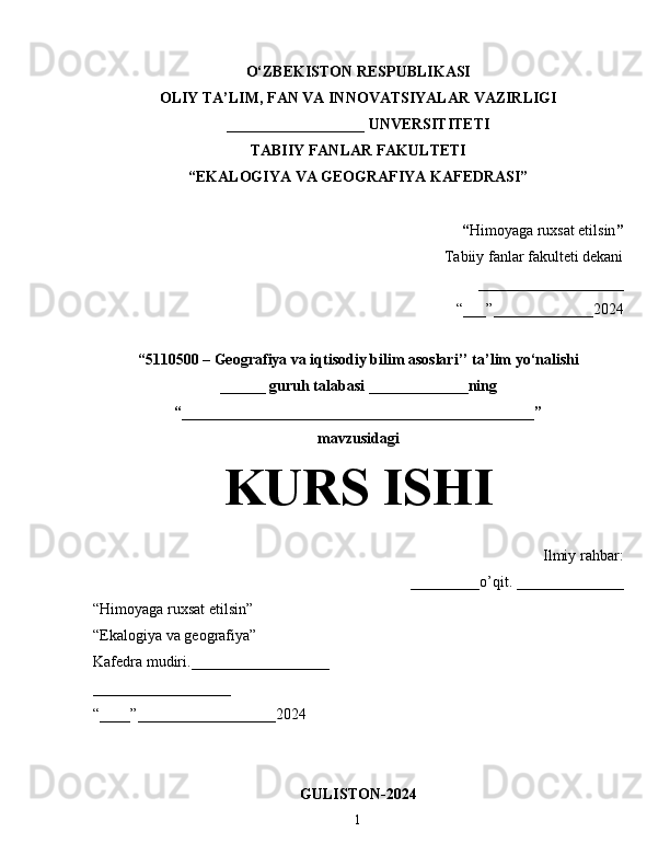 O‘ZBEKISTON RESPUBLIKASI
OLIY TA’LIM, FAN VA INNOVATSIYALAR VAZIRLIGI
__________________ UNVERSITITETI
TABIIY FANLAR FAKULTETI
“EKALOGIYA VA GEOGRAFIYA KAFEDRASI”
“ Himoyaga ruxsat etilsin ”
Tabiiy fanlar fakulteti dekani
___________________
“___”_____________2024
“5110500 – Geografiya va iqtisodiy bilim asoslari’’ ta’lim yo‘nalishi
______ guruh talabasi  _____________ning
“______________________________________________”
mavzusidagi
KURS ISHI
Ilmiy rahbar:
_________o’qit. ______________
“Himoyaga ruxsat etilsin”
“Ekalogiya va geografiya”
Kafedra mudiri.__________________
__________________
“____”__________________2024
GULISTON-2024
1 