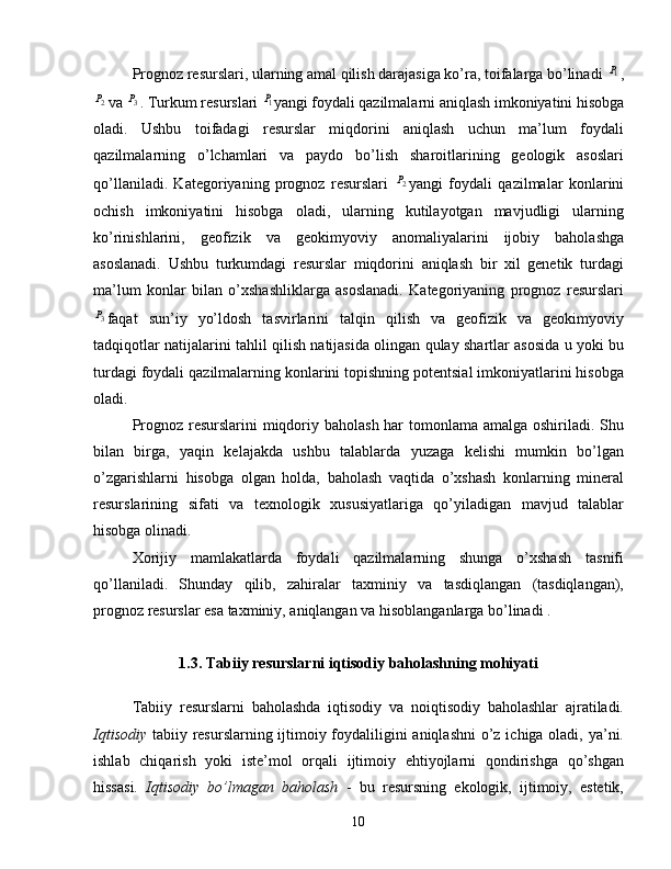 Prognoz resurslari, ularning amal qilish darajasiga ko’ra, toifalarga bo’linadi 1P ,	
2P
va 	3P . Turkum resurslari 	1P yangi foydali qazilmalarni aniqlash imkoniyatini hisobga
oladi.   Ushbu   toifadagi   resurslar   miqdorini   aniqlash   uchun   ma’lum   foydali
qazilmalarning   o’lchamlari   va   paydo   bo’lish   sharoitlarining   geologik   asoslari
qo’llaniladi.   Kategoriyaning   prognoz   resurslari  	
2P yangi   foydali   qazilmalar   konlarini
ochish   imkoniyatini   hisobga   oladi,   ularning   kutilayotgan   mavjudligi   ularning
ko’rinishlarini,   geofizik   va   geokimyoviy   anomaliyalarini   ijobiy   baholashga
asoslanadi.   Ushbu   turkumdagi   resurslar   miqdorini   aniqlash   bir   xil   genetik   turdagi
ma’lum   konlar   bilan   o’xshashliklarga   asoslanadi.   Kategoriyaning   prognoz   resurslari	
3P
faqat   sun’iy   yo’ldosh   tasvirlarini   talqin   qilish   va   geofizik   va   geokimyoviy
tadqiqotlar natijalarini tahlil qilish natijasida olingan qulay shartlar asosida u yoki bu
turdagi foydali qazilmalarning konlarini topishning potentsial imkoniyatlarini hisobga
oladi.
Prognoz resurslarini  miqdoriy baholash har  tomonlama amalga oshiriladi. Shu
bilan   birga,   yaqin   kelajakda   ushbu   talablarda   yuzaga   kelishi   mumkin   bo’lgan
o’zgarishlarni   hisobga   olgan   holda,   baholash   vaqtida   o’xshash   konlarning   mineral
resurslarining   sifati   va   texnologik   xususiyatlariga   qo’yiladigan   mavjud   talablar
hisobga olinadi.
Xorijiy   mamlakatlarda   foydali   qazilmalarning   shunga   o’xshash   tasnifi
qo’llaniladi.   Shunday   qilib,   zahiralar   taxminiy   va   tasdiqlangan   (tasdiqlangan),
prognoz resurslar esa taxminiy, aniqlangan va hisoblanganlarga bo’linadi .
1.3. Tabiiy resurslarni iqtisodiy baholashning mohiyati
Tabiiy   resurslarni   baholashda   iqtisodiy   va   noiqtisodiy   baholashlar   ajratiladi.
Iqtisodiy   tabiiy resurslarning ijtimoiy foydaliligini  aniqlashni  o’z ichiga oladi, ya’ni.
ishlab   chiqarish   yoki   iste’mol   orqali   ijtimoiy   ehtiyojlarni   qondirishga   qo’shgan
hissasi.   Iqtisodiy   bo’lmagan   baholash   -   bu   resursning   ekologik,   ijtimoiy,   estetik,
10 