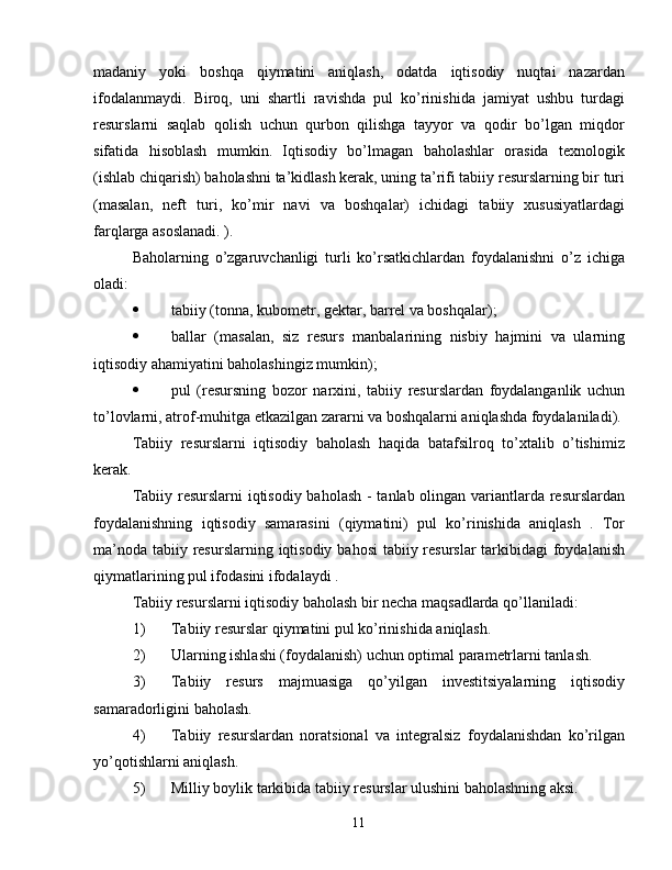 madaniy   yoki   boshqa   qiymatini   aniqlash,   odatda   iqtisodiy   nuqtai   nazardan
ifodalanmaydi.   Biroq,   uni   shartli   ravishda   pul   ko’rinishida   jamiyat   ushbu   turdagi
resurslarni   saqlab   qolish   uchun   qurbon   qilishga   tayyor   va   qodir   bo’lgan   miqdor
sifatida   hisoblash   mumkin.   Iqtisodiy   bo’lmagan   baholashlar   orasida   texnologik
(ishlab chiqarish) baholashni ta’kidlash kerak, uning ta’rifi tabiiy resurslarning bir turi
(masalan,   neft   turi,   ko’mir   navi   va   boshqalar)   ichidagi   tabiiy   xususiyatlardagi
farqlarga asoslanadi. ).
Baholarning   o’zgaruvchanligi   turli   ko’rsatkichlardan   foydalanishni   o’z   ichiga
oladi:
 tabiiy (tonna, kubometr, gektar, barrel va boshqalar);
 ballar   (masalan,   siz   resurs   manbalarining   nisbiy   hajmini   va   ularning
iqtisodiy ahamiyatini baholashingiz mumkin);
 pul   (resursning   bozor   narxini,   tabiiy   resurslardan   foydalanganlik   uchun
to’lovlarni, atrof-muhitga etkazilgan zararni va boshqalarni aniqlashda foydalaniladi).
Tabiiy   resurslarni   iqtisodiy   baholash   haqida   batafsilroq   to’xtalib   o’tishimiz
kerak.
Tabiiy resurslarni  iqtisodiy baholash  - tanlab olingan variantlarda resurslardan
foydalanishning   iqtisodiy   samarasini   (qiymatini)   pul   ko’rinishida   aniqlash   .   Tor
ma’noda tabiiy resurslarning iqtisodiy bahosi  tabiiy resurslar  tarkibidagi  foydalanish
qiymatlarining pul ifodasini ifodalaydi .
Tabiiy resurslarni iqtisodiy baholash bir necha maqsadlarda qo’llaniladi:
1) Tabiiy resurslar qiymatini pul ko’rinishida aniqlash.
2) Ularning ishlashi (foydalanish) uchun optimal parametrlarni tanlash.
3) Tabiiy   resurs   majmuasiga   qo’yilgan   investitsiyalarning   iqtisodiy
samaradorligini baholash.
4) Tabiiy   resurslardan   noratsional   va   integralsiz   foydalanishdan   ko’rilgan
yo’qotishlarni aniqlash.
5) Milliy boylik tarkibida tabiiy resurslar ulushini baholashning aksi.
11 