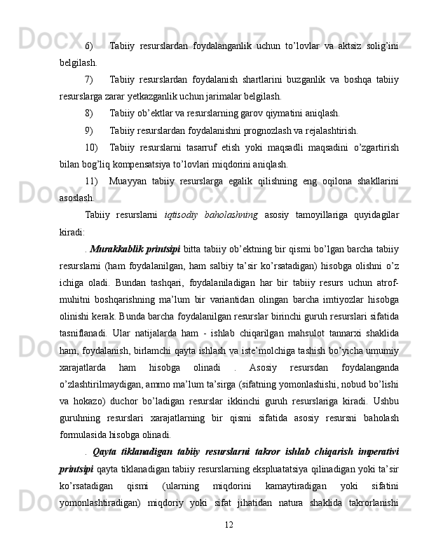 6) Tabiiy   resurslardan   foydalanganlik   uchun   to’lovlar   va   aktsiz   solig’ini
belgilash.
7) Tabiiy   resurslardan   foydalanish   shartlarini   buzganlik   va   boshqa   tabiiy
resurslarga zarar yetkazganlik uchun jarimalar belgilash.
8) Tabiiy ob’ektlar va resurslarning garov qiymatini aniqlash.
9) Tabiiy resurslardan foydalanishni prognozlash va rejalashtirish.
10) Tabiiy   resurslarni   tasarruf   etish   yoki   maqsadli   maqsadini   o’zgartirish
bilan bog’liq kompensatsiya to’lovlari miqdorini aniqlash.
11) Muayyan   tabiiy   resurslarga   egalik   qilishning   eng   oqilona   shakllarini
asoslash.
Tabiiy   resurslarni   iqtisodiy   baholashning   asosiy   tamoyillariga   quyidagilar
kiradi:
.   Murakkablik printsipi   bitta tabiiy ob’ektning bir qismi bo’lgan barcha tabiiy
resurslarni   (ham   foydalanilgan,   ham   salbiy   ta’sir   ko’rsatadigan)   hisobga   olishni   o’z
ichiga   oladi.   Bundan   tashqari,   foydalaniladigan   har   bir   tabiiy   resurs   uchun   atrof-
muhitni   boshqarishning   ma’lum   bir   variantidan   olingan   barcha   imtiyozlar   hisobga
olinishi kerak. Bunda barcha foydalanilgan resurslar birinchi guruh resurslari sifatida
tasniflanadi.   Ular   natijalarda   ham   -   ishlab   chiqarilgan   mahsulot   tannarxi   shaklida
ham, foydalanish, birlamchi qayta ishlash va iste’molchiga tashish bo’yicha umumiy
xarajatlarda   ham   hisobga   olinadi   .   Asosiy   resursdan   foydalanganda
o’zlashtirilmaydigan, ammo ma’lum ta’sirga (sifatning yomonlashishi, nobud bo’lishi
va   hokazo)   duchor   bo’ladigan   resurslar   ikkinchi   guruh   resurslariga   kiradi.   Ushbu
guruhning   resurslari   xarajatlarning   bir   qismi   sifatida   asosiy   resursni   baholash
formulasida hisobga olinadi.
.   Qayta   tiklanadigan   tabiiy   resurslarni   takror   ishlab   chiqarish   imperativi
printsipi   qayta tiklanadigan tabiiy resurslarning ekspluatatsiya qilinadigan yoki ta’sir
ko’rsatadigan   qismi   (ularning   miqdorini   kamaytiradigan   yoki   sifatini
yomonlashtiradigan)   miqdoriy   yoki   sifat   jihatidan   natura   shaklida   takrorlanishi
12 