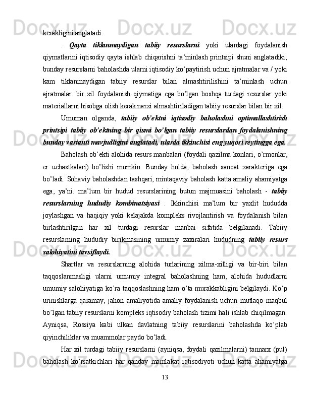 kerakligini anglatadi.
.   Qayta   tiklanmaydigan   tabiiy   resurslarni   yoki   ulardagi   foydalanish
qiymatlarini  iqtisodiy qayta ishlab chiqarishni  ta’minlash printsipi  shuni  anglatadiki,
bunday resurslarni baholashda ularni iqtisodiy ko’paytirish uchun ajratmalar va / yoki
kam   tiklanmaydigan   tabiiy   resurslar   bilan   almashtirilishini   ta’minlash   uchun
ajratmalar.   bir   xil   foydalanish   qiymatiga   ega   bo’lgan   boshqa   turdagi   resurslar   yoki
materiallarni hisobga olish kerak.narxi almashtiriladigan tabiiy resurslar bilan bir xil.
Umuman   olganda,   tabiiy   ob’ektni   iqtisodiy   baholashni   optimallashtirish
printsipi   tabiiy   ob’ektning   bir   qismi   bo’lgan   tabiiy   resurslardan   foydalanishning
bunday varianti mavjudligini anglatadi, ularda ikkinchisi eng yuqori reytingga ega.
Baholash ob’ekti alohida resurs manbalari (foydali qazilma konlari, o’rmonlar,
er   uchastkalari)   bo’lishi   mumkin.   Bunday   holda,   baholash   sanoat   xarakteriga   ega
bo’ladi. Sohaviy baholashdan tashqari, mintaqaviy baholash katta amaliy ahamiyatga
ega,   ya’ni.   ma’lum   bir   hudud   resurslarining   butun   majmuasini   baholash   -   tabiiy
resurslarning   hududiy   kombinatsiyasi   .   Ikkinchisi   ma’lum   bir   yaxlit   hududda
joylashgan   va   haqiqiy   yoki   kelajakda   kompleks   rivojlantirish   va   foydalanish   bilan
birlashtirilgan   har   xil   turdagi   resurslar   manbai   sifatida   belgilanadi.   Tabiiy
resurslarning   hududiy   birikmasining   umumiy   zaxiralari   hududning   tabiiy   resurs
salohiyatini tavsiflaydi.
Shartlar   va   resurslarning   alohida   turlarining   xilma-xilligi   va   bir-biri   bilan
taqqoslanmasligi   ularni   umumiy   integral   baholashning   ham,   alohida   hududlarni
umumiy salohiyatiga ko’ra taqqoslashning ham o’ta murakkabligini belgilaydi. Ko’p
urinishlarga   qaramay,   jahon   amaliyotida   amaliy   foydalanish   uchun   mutlaqo   maqbul
bo’lgan tabiiy resurslarni kompleks iqtisodiy baholash tizimi hali ishlab chiqilmagan.
Ayniqsa,   Rossiya   kabi   ulkan   davlatning   tabiiy   resurslarini   baholashda   ko’plab
qiyinchiliklar va muammolar paydo bo’ladi.
Har   xil   turdagi   tabiiy   resurslarni   (ayniqsa,   foydali   qazilmalarni)   tannarx   (pul)
baholash   ko’rsatkichlari   har   qanday   mamlakat   iqtisodiyoti   uchun   katta   ahamiyatga
13 