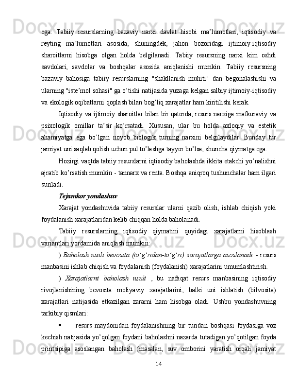 ega.   Tabiiy   resurslarning   bazaviy   narxi   davlat   hisobi   ma’lumotlari,   iqtisodiy   va
reyting   ma’lumotlari   asosida,   shuningdek,   jahon   bozoridagi   ijtimoiy-iqtisodiy
sharoitlarni   hisobga   olgan   holda   belgilanadi.   Tabiiy   resursning   narxi   kim   oshdi
savdolari,   savdolar   va   boshqalar   asosida   aniqlanishi   mumkin.   Tabiiy   resursning
bazaviy   bahosiga   tabiiy   resurslarning   "shakllanish   muhiti"   dan   begonalashishi   va
ularning "iste’mol sohasi" ga o’tishi natijasida yuzaga kelgan salbiy ijtimoiy-iqtisodiy
va ekologik oqibatlarni qoplash bilan bog’liq xarajatlar ham kiritilishi kerak.
Iqtisodiy va ijtimoiy sharoitlar bilan bir qatorda, resurs narxiga mafkuraviy va
psixologik   omillar   ta’sir   ko’rsatadi.   Xususan,   ular   bu   holda   axloqiy   va   estetik
ahamiyatga   ega   bo’lgan   noyob   biologik   turning   narxini   belgilaydilar.   Bunday   tur
jamiyat uni saqlab qolish uchun pul to’lashga tayyor bo’lsa, shuncha qiymatga ega.
Hozirgi vaqtda tabiiy resurslarni iqtisodiy baholashda ikkita etakchi yo’nalishni
ajratib ko’rsatish mumkin - tannarx va renta. Boshqa aniqroq tushunchalar ham ilgari
suriladi.
Tejamkor yondashuv
Xarajat   yondashuvida   tabiiy   resurslar   ularni   qazib   olish,   ishlab   chiqish   yoki
foydalanish xarajatlaridan kelib chiqqan holda baholanadi.
Tabiiy   resurslarning   iqtisodiy   qiymatini   quyidagi   xarajatlarni   hisoblash
variantlari yordamida aniqlash mumkin:
)   Baholash  usuli  bevosita  (to’g’ridan-to’g’ri)  xarajatlarga   asoslanadi   -  resurs
manbasini ishlab chiqish va foydalanish (foydalanish) xarajatlarini umumlashtirish.
)   Xarajatlarni   baholash   usuli   ,   bu   nafaqat   resurs   manbasining   iqtisodiy
rivojlanishining   bevosita   moliyaviy   xarajatlarini,   balki   uni   ishlatish   (bilvosita)
xarajatlari   natijasida   etkazilgan   zararni   ham   hisobga   oladi.   Ushbu   yondashuvning
tarkibiy qismlari:
 resurs   maydonidan   foydalanishning   bir   turidan   boshqasi   foydasiga   voz
kechish natijasida yo’qolgan foydani baholashni nazarda tutadigan yo’qotilgan foyda
printsipiga   asoslangan   baholash   (masalan,   suv   omborini   yaratish   orqali   jamiyat
14 