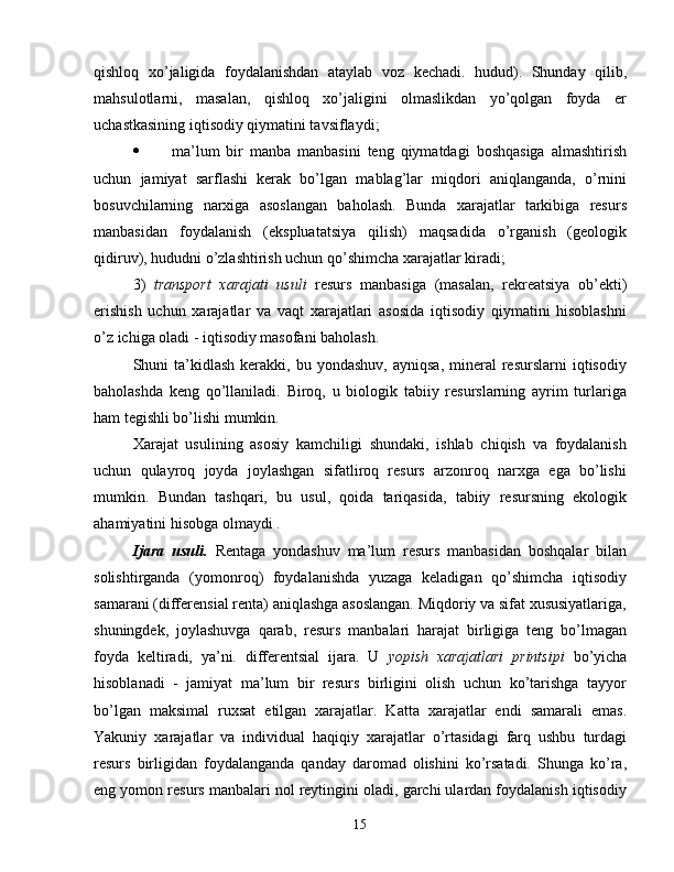 qishloq   xo’jaligida   foydalanishdan   ataylab   voz   kechadi.   hudud).   Shunday   qilib,
mahsulotlarni,   masalan,   qishloq   xo’jaligini   olmaslikdan   yo’qolgan   foyda   er
uchastkasining iqtisodiy qiymatini tavsiflaydi;
 ma’lum   bir   manba   manbasini   teng   qiymatdagi   boshqasiga   almashtirish
uchun   jamiyat   sarflashi   kerak   bo’lgan   mablag’lar   miqdori   aniqlanganda,   o’rnini
bosuvchilarning   narxiga   asoslangan   baholash.   Bunda   xarajatlar   tarkibiga   resurs
manbasidan   foydalanish   (ekspluatatsiya   qilish)   maqsadida   o’rganish   (geologik
qidiruv), hududni o’zlashtirish uchun qo’shimcha xarajatlar kiradi;
3)   transport   xarajati   usuli   resurs   manbasiga   (masalan,   rekreatsiya   ob’ekti)
erishish   uchun   xarajatlar   va   vaqt   xarajatlari   asosida   iqtisodiy   qiymatini   hisoblashni
o’z ichiga oladi - iqtisodiy masofani baholash.
Shuni   ta’kidlash   kerakki,   bu  yondashuv,  ayniqsa,   mineral   resurslarni   iqtisodiy
baholashda   keng   qo’llaniladi.   Biroq,   u   biologik   tabiiy   resurslarning   ayrim   turlariga
ham tegishli bo’lishi mumkin.
Xarajat   usulining   asosiy   kamchiligi   shundaki,   ishlab   chiqish   va   foydalanish
uchun   qulayroq   joyda   joylashgan   sifatliroq   resurs   arzonroq   narxga   ega   bo’lishi
mumkin.   Bundan   tashqari,   bu   usul,   qoida   tariqasida,   tabiiy   resursning   ekologik
ahamiyatini hisobga olmaydi .
Ijara   usuli.   Rentaga   yondashuv   ma’lum   resurs   manbasidan   boshqalar   bilan
solishtirganda   (yomonroq)   foydalanishda   yuzaga   keladigan   qo’shimcha   iqtisodiy
samarani (differensial renta) aniqlashga asoslangan. Miqdoriy va sifat xususiyatlariga,
shuningdek,   joylashuvga   qarab,   resurs   manbalari   harajat   birligiga   teng   bo’lmagan
foyda   keltiradi,   ya’ni.   differentsial   ijara.   U   yopish   xarajatlari   printsipi   bo’yicha
hisoblanadi   -   jamiyat   ma’lum   bir   resurs   birligini   olish   uchun   ko’tarishga   tayyor
bo’lgan   maksimal   ruxsat   etilgan   xarajatlar.   Katta   xarajatlar   endi   samarali   emas.
Yakuniy   xarajatlar   va   individual   haqiqiy   xarajatlar   o’rtasidagi   farq   ushbu   turdagi
resurs   birligidan   foydalanganda   qanday   daromad   olishini   ko’rsatadi.   Shunga   ko’ra,
eng yomon resurs manbalari nol reytingini oladi, garchi ulardan foydalanish iqtisodiy
15 