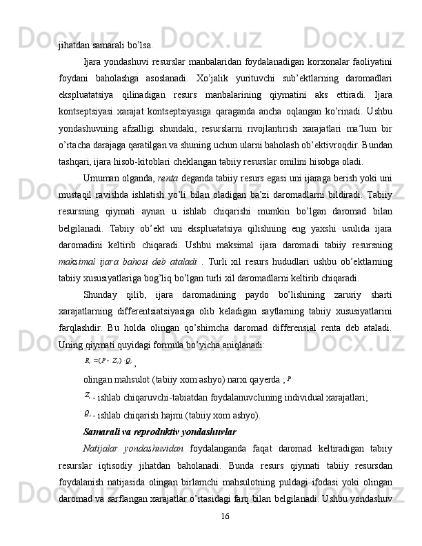 jihatdan samarali bo’lsa.
Ijara  yondashuvi   resurslar  manbalaridan  foydalanadigan  korxonalar  faoliyatini
foydani   baholashga   asoslanadi.   Xo’jalik   yurituvchi   sub’ektlarning   daromadlari
ekspluatatsiya   qilinadigan   resurs   manbalarining   qiymatini   aks   ettiradi.   Ijara
kontseptsiyasi   xarajat   kontseptsiyasiga   qaraganda   ancha   oqlangan   ko’rinadi.   Ushbu
yondashuvning   afzalligi   shundaki,   resurslarni   rivojlantirish   xarajatlari   ma’lum   bir
o’rtacha darajaga qaratilgan va shuning uchun ularni baholash ob’ektivroqdir. Bundan
tashqari, ijara hisob-kitoblari cheklangan tabiiy resurslar omilini hisobga oladi.
Umuman olganda,  renta  deganda tabiiy resurs egasi uni ijaraga berish yoki uni
mustaqil   ravishda   ishlatish   yo’li   bilan   oladigan   ba’zi   daromadlarni   bildiradi.   Tabiiy
resursning   qiymati   aynan   u   ishlab   chiqarishi   mumkin   bo’lgan   daromad   bilan
belgilanadi.   Tabiiy   ob’ekt   uni   ekspluatatsiya   qilishning   eng   yaxshi   usulida   ijara
daromadini   keltirib   chiqaradi.   Ushbu   maksimal   ijara   daromadi   tabiiy   resursning
maksimal   ijara   bahosi   deb   ataladi   .   Turli   xil   resurs   hududlari   ushbu   ob’ektlarning
tabiiy xususiyatlariga bog’liq bo’lgan turli xil daromadlarni keltirib chiqaradi.
Shunday   qilib,   ijara   daromadining   paydo   bo’lishining   zaruriy   sharti
xarajatlarning   differentsiatsiyasiga   olib   keladigan   saytlarning   tabiiy   xususiyatlarini
farqlashdir.   Bu   holda   olingan   qo’shimcha   daromad   differensial   renta   deb   ataladi.
Uning qiymati quyidagi formula bo’yicha aniqlanadi:i	i	i	Q	Z	P	R				)	(
,
olingan mahsulot (tabiiy xom ashyo) narxi qayerda ; P	
iZ
- ishlab chiqaruvchi-tabiatdan foydalanuvchining individual xarajatlari;
iQ
- ishlab chiqarish hajmi (tabiiy xom ashyo).
Samarali va reproduktiv yondashuvlar
Natijalar   yondashuvidan   foydalanganda   faqat   daromad   keltiradigan   tabiiy
resurslar   iqtisodiy   jihatdan   baholanadi.   Bunda   resurs   qiymati   tabiiy   resursdan
foydalanish   natijasida   olingan   birlamchi   mahsulotning   puldagi   ifodasi   yoki   olingan
daromad va sarflangan xarajatlar o’rtasidagi farq bilan belgilanadi. Ushbu yondashuv
16 