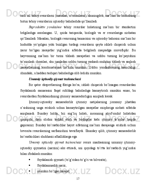 turli xil tabiiy resurslarni (masalan, o’rmonlarni), shuningdek, ma’lum bir hududning
butun tabiiy resurslarini iqtisodiy baholashda qo’llaniladi.
Reproduktiv   yondashuv   tabiiy   resurslar   holatining   ma’lum   bir   standartini
belgilashga   asoslangan.   U,   qoida   tariqasida,   biologik   va   er   resurslariga   nisbatan
qo’llaniladi. Masalan, biologik resursning tannarxini va iqtisodiy bahosini ma’lum bir
hududda   yo’qolgan   yoki   buzilgan   turdagi   resurslarni   qayta   ishlab   chiqarish   uchun
zarur   bo’lgan   xarajatlar   yig’indisi   sifatida   belgilash   maqsadga   muvofiqdir.   Bu
hayvonning   ma’lum   bir   turini   tiklash   xarajatlari   va   ushbu   turning   ko’payishini
ta’minlash choralari, shu jumladan ushbu turning yashash muhitini tiklash va saqlash
xarajatlarining   kombinatsiyasi   bo’lishi   mumkin.   Ushbu   yondashuvning   kamchiligi
shundaki, u haddan tashqari baholashga olib kelishi mumkin.
Umumiy iqtisodiy qiymat tushunchasi
Bir qator ekspertlarning fikriga ko’ra, ishlab chiqarish bo’lmagan resurslardan
foydalanish   samarasini   faqat   rubldagi   baholashga   kamaytirish   mumkin   emas,   bu
resurslardan foydalanishning ijtimoiy samaradorligini aniqlash kerak.
Ijtimoiy-iqtisodiy   samaradorlik   ijtimoiy   natijalarning   jismoniy   jihatdan
o’sishining   unga   erishish   uchun   kamaytirilgan   xarajatlar   miqdoriga   nisbati   sifatida
aniqlanadi.   Bunday   holda,   biz   sog’liq   holati,   insonning   atrof-muhit   holatidan
qoniqishi,   dam   olishni   tashkil   etish   va   boshqalar   kabi   ijtimoiy   ta’sirlar   haqida
gapiramiz.   Bunday   ko’rsatkichlar   hayot   sifatining   ma’lum   darajasiga   erishish   uchun
bevosita   resurslarning   sarflanishini   tavsiflaydi.   Shunday   qilib,   ijtimoiy   samaradorlik
ko’rsatkichlari shubhasiz afzalliklarga ega.
Umumiy   iqtisodiy   qiymat   tushunchasi   resurs   manbasining   umumiy   ijtimoiy-
iqtisodiy   qiymatini   (narxini)   aks   ettiradi,   uni   quyidagi   to’rtta   ko’rsatkich   yig’indisi
bilan ifodalash mumkin:
 foydalanish qiymati (to’g’ridan-to’g’ri va bilvosita);
 foydalanmaslik narxi;
 mumkin bo’lgan xarajat;
17 