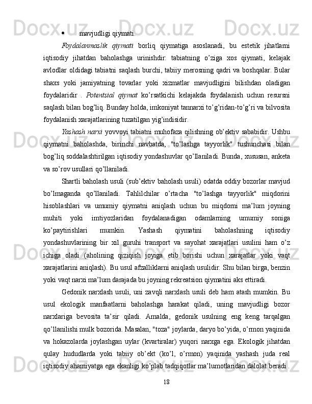  mavjudligi qiymati.
Foydalanmaslik   qiymati   borliq   qiymatiga   asoslanadi,   bu   estetik   jihatlarni
iqtisodiy   jihatdan   baholashga   urinishdir:   tabiatning   o’ziga   xos   qiymati,   kelajak
avlodlar oldidagi  tabiatni  saqlash  burchi, tabiiy merosning qadri  va boshqalar. Bular
shaxs   yoki   jamiyatning   tovarlar   yoki   xizmatlar   mavjudligini   bilishdan   oladigan
foydalaridir   .   Potentsial   qiymat   ko’rsatkichi   kelajakda   foydalanish   uchun   resursni
saqlash bilan bog’liq. Bunday holda, imkoniyat tannarxi to’g’ridan-to’g’ri va bilvosita
foydalanish xarajatlarining tuzatilgan yig’indisidir.
Yashash narxi   yovvoyi tabiatni muhofaza qilishning ob’ektiv sababidir. Ushbu
qiymatni   baholashda,   birinchi   navbatda,   "to’lashga   tayyorlik"   tushunchasi   bilan
bog’liq soddalashtirilgan iqtisodiy yondashuvlar qo’llaniladi. Bunda, xususan, anketa
va so’rov usullari qo’llaniladi.
Shartli baholash usuli (sub’ektiv baholash usuli) odatda oddiy bozorlar mavjud
bo’lmaganda   qo’llaniladi.   Tahlilchilar   o’rtacha   "to’lashga   tayyorlik"   miqdorini
hisoblashlari   va   umumiy   qiymatni   aniqlash   uchun   bu   miqdorni   ma’lum   joyning
muhiti   yoki   imtiyozlaridan   foydalanadigan   odamlarning   umumiy   soniga
ko’paytirishlari   mumkin.   Yashash   qiymatini   baholashning   iqtisodiy
yondashuvlarining   bir   xil   guruhi   transport   va   sayohat   xarajatlari   usulini   ham   o’z
ichiga   oladi   (aholining   qiziqish   joyiga   etib   borishi   uchun   xarajatlar   yoki   vaqt
xarajatlarini aniqlash). Bu usul afzalliklarni aniqlash usulidir. Shu bilan birga, benzin
yoki vaqt narxi ma’lum darajada bu joyning rekreatsion qiymatini aks ettiradi.
Gedonik   narxlash   usuli,   uni   zavqli   narxlash   usuli   deb   ham   atash   mumkin.   Bu
usul   ekologik   manfaatlarni   baholashga   harakat   qiladi,   uning   mavjudligi   bozor
narxlariga   bevosita   ta’sir   qiladi.   Amalda,   gedonik   usulning   eng   keng   tarqalgan
qo’llanilishi mulk bozorida. Masalan, "toza" joylarda, daryo bo’yida, o’rmon yaqinida
va   hokazolarda   joylashgan   uylar   (kvartiralar)   yuqori   narxga   ega.   Ekologik   jihatdan
qulay   hududlarda   yoki   tabiiy   ob’ekt   (ko’l,   o’rmon)   yaqinida   yashash   juda   real
iqtisodiy ahamiyatga ega ekanligi ko’plab tadqiqotlar ma’lumotlaridan dalolat beradi .
18 