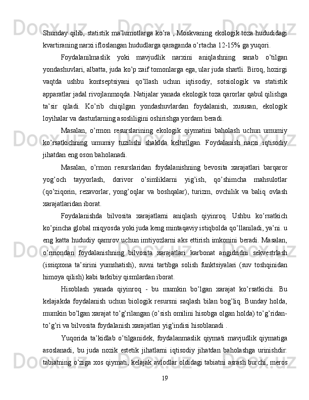 Shunday qilib, statistik ma’lumotlarga ko’ra , Moskvaning ekologik toza hududidagi
kvartiraning narxi ifloslangan hududlarga qaraganda o’rtacha 12-15% ga yuqori.
Foydalanilmaslik   yoki   mavjudlik   narxini   aniqlashning   sanab   o’tilgan
yondashuvlari, albatta, juda ko’p zaif tomonlarga ega, ular juda shartli. Biroq, hozirgi
vaqtda   ushbu   kontseptsiyani   qo’llash   uchun   iqtisodiy,   sotsiologik   va   statistik
apparatlar jadal rivojlanmoqda. Natijalar yanada ekologik toza qarorlar qabul qilishga
ta’sir   qiladi.   Ko’rib   chiqilgan   yondashuvlardan   foydalanish,   xususan,   ekologik
loyihalar va dasturlarning asosliligini oshirishga yordam beradi.
Masalan,   o’rmon   resurslarining   ekologik   qiymatini   baholash   uchun   umumiy
ko’rsatkichning   umumiy   tuzilishi   shaklda   keltirilgan.   Foydalanish   narxi   iqtisodiy
jihatdan eng oson baholanadi.
Masalan,   o’rmon   resurslaridan   foydalanishning   bevosita   xarajatlari   barqaror
yog’och   tayyorlash,   dorivor   o’simliklarni   yig’ish,   qo’shimcha   mahsulotlar
(qo’ziqorin,   rezavorlar,   yong’oqlar   va   boshqalar),   turizm,   ovchilik   va   baliq   ovlash
xarajatlaridan iborat.
Foydalanishda   bilvosita   xarajatlarni   aniqlash   qiyinroq.   Ushbu   ko’rsatkich
ko’pincha global miqyosda yoki juda keng mintaqaviy istiqbolda qo’llaniladi, ya’ni. u
eng katta hududiy qamrov uchun imtiyozlarni  aks ettirish imkonini beradi. Masalan,
o’rmondan   foydalanishning   bilvosita   xarajatlari   karbonat   angidridni   sekvestrlash
(issiqxona   ta’sirini   yumshatish),   suvni   tartibga   solish   funktsiyalari   (suv   toshqinidan
himoya qilish) kabi tarkibiy qismlardan iborat.
Hisoblash   yanada   qiyinroq   -   bu   mumkin   bo’lgan   xarajat   ko’rsatkichi.   Bu
kelajakda   foydalanish   uchun   biologik   resursni   saqlash   bilan   bog’liq.   Bunday   holda,
mumkin bo’lgan xarajat to’g’rilangan (o’sish omilini hisobga olgan holda) to’g’ridan-
to’g’ri va bilvosita foydalanish xarajatlari yig’indisi hisoblanadi .
Yuqorida   ta’kidlab   o’tilganidek,   foydalanmaslik   qiymati   mavjudlik   qiymatiga
asoslanadi,   bu   juda   nozik   estetik   jihatlarni   iqtisodiy   jihatdan   baholashga   urinishdir:
tabiatning o’ziga xos qiymati, kelajak avlodlar oldidagi tabiatni asrash burchi, meros
19 