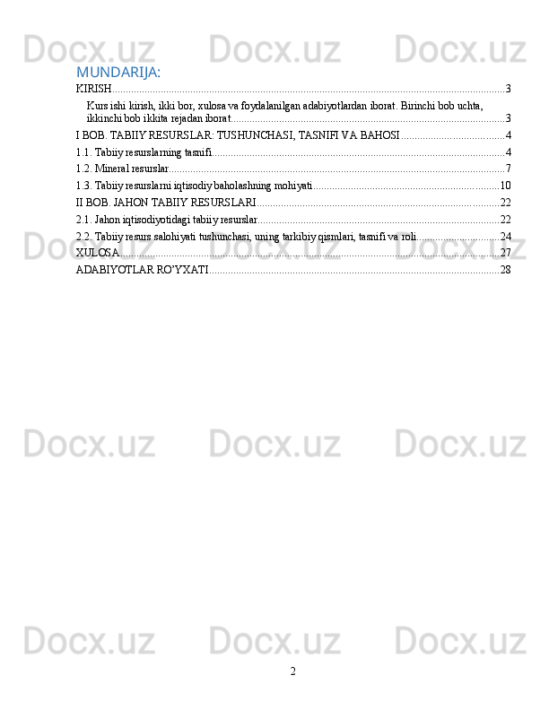 MUNDARIJA:
KIRISH .................................................................................................................................................. 3
Kurs ishi kirish, ikki bor, xulosa va foydalanilgan adabiyotlardan iborat. Birinchi bob uchta, 
ikkinchi bob ikkita rejadan iborat ...................................................................................................... 3
I BOB. TABIIY RESURSLAR: TUSHUNCHASI, TASNIFI VA BAHOSI ...................................... 4
1.1. Tabiiy resurslarning tasnifi ............................................................................................................. 4
1.2. Mineral resurslar ............................................................................................................................. 7
1.3. Tabiiy resurslarni iqtisodiy baholashning mohiyati ..................................................................... 10
II BOB. JAHON TABIIY RESURSLARI .......................................................................................... 22
2.1. Jahon iqtisodiyotidagi tabiiy resurslar .......................................................................................... 22
2.2. Tabiiy resurs salohiyati tushunchasi, uning tarkibiy qismlari, tasnifi va roli ............................... 24
XULOSA ............................................................................................................................................. 27
ADABIYOTLAR RO’YXATI ............................................................................................................ 28
2 