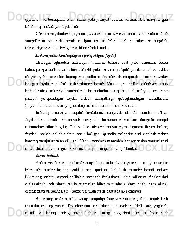 qiymati. , va boshqalar. Bular  shaxs  yoki  jamiyat  tovarlar va xizmatlar mavjudligini
bilish orqali oladigan foydalardir.
O’rmon maydonlarini, ayniqsa, uzluksiz iqtisodiy rivojlanish zonalarida saqlash
xarajatlarini   yuqorida   sanab   o’tilgan   usullar   bilan   olish   mumkin,   shuningdek,
rekreatsiya xizmatlarining narxi bilan ifodalanadi.
Imkoniyatlar kontseptsiyasi (yo’qotilgan foyda)
Ekologik   iqtisodda   imkoniyat   tannarxi   bahosi   past   yoki   umuman   bozor
bahosiga   ega   bo lmagan   tabiiy   ob yekt   yoki   resursni   yo qotilgan   daromad   va   ushbuʻ ʼ ʻ
ob yekt   yoki   resursdan   boshqa   maqsadlarda   foydalanish   natijasida   olinishi   mumkin	
ʼ
bo lgan  foyda  orqali   baholash   imkonini  beradi.  Masalan,  muhofaza  etiladigan   tabiiy
ʻ
hududlarning   imkoniyat   xarajatlari   -   bu   hududlarni   saqlab   qolish   tufayli   odamlar   va
jamiyat   yo’qotadigan   foyda.   Ushbu   xarajatlarga   qo’riqlanadigan   hududlardan
(hayvonlar, o’simliklar, yog’ochlar) mahsulotlarni olmaslik kiradi.
Imkoniyat   narxiga   muqobil   foydalanish   natijasida   olinishi   mumkin   bo’lgan
foyda   ham   kiradi.   Imkoniyatli   xarajatlar   tushunchasi   ma’lum   darajada   xarajat
tushunchasi bilan bog’liq. Tabiiy ob’ektning imkoniyat qiymati qanchalik past bo’lsa,
foydani   saqlab   qolish   uchun   zarur   bo’lgan   iqtisodiy   yo’qotishlarni   qoplash   uchun
kamroq xarajatlar talab qilinadi. Ushbu yondashuv amalda konservatsiya xarajatlarini
o’lchashda, masalan, gidroelektrostantsiyalarni qurishda qo’llaniladi.
Bozor bahosi.
An’anaviy   bozor   atrof-muhitning   faqat   bitta   funktsiyasini   -   tabiiy   resurslar
bilan   ta’minlashni   ko’proq   yoki   kamroq   qoniqarli   baholash   imkonini   beradi,   qolgan
ikkita eng muhim hayotni qo’llab-quvvatlash funktsiyasi - chiqindilar va ifloslanishni
o’zlashtirish,   odamlarni   tabiiy   xizmatlar   bilan   ta’minlash   (dam   olish,   dam   olish).
estetik zavq va boshqalar) - bozor tizimida etarli darajada aks etmaydi.
Bozorning   muhim   sifati   uning   tanqisligi   haqidagi   narx   signallari   orqali   turli
resurslardan   eng   yaxshi   foydalanishni   ta’minlash   qobiliyatidir.   Neft,   gaz,   yog’och,
metall   va   boshqalarning   bozor   bahosi,   uning   o’zgarishi   ulardan   foydalanish
20 