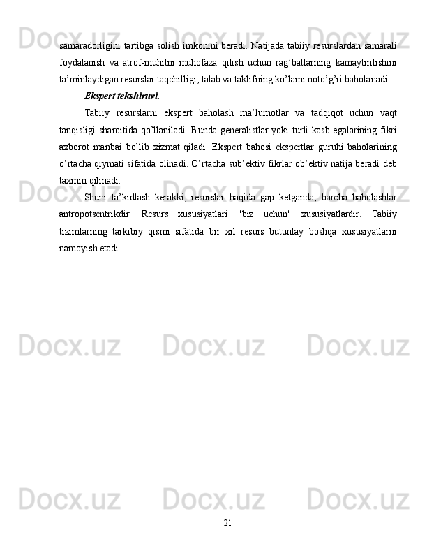 samaradorligini tartibga solish imkonini beradi. Natijada tabiiy resurslardan samarali
foydalanish   va   atrof-muhitni   muhofaza   qilish   uchun   rag’batlarning   kamaytirilishini
ta’minlaydigan resurslar taqchilligi, talab va taklifning ko’lami noto’g’ri baholanadi.
Ekspert tekshiruvi.
Tabiiy   resurslarni   ekspert   baholash   ma’lumotlar   va   tadqiqot   uchun   vaqt
tanqisligi sharoitida qo’llaniladi. Bunda generalistlar yoki turli kasb egalarining fikri
axborot   manbai   bo’lib   xizmat   qiladi.   Ekspert   bahosi   ekspertlar   guruhi   baholarining
o’rtacha qiymati sifatida olinadi. O’rtacha sub’ektiv fikrlar ob’ektiv natija beradi deb
taxmin qilinadi.
Shuni   ta’kidlash   kerakki,   resurslar   haqida   gap   ketganda,   barcha   baholashlar
antropotsentrikdir.   Resurs   xususiyatlari   "biz   uchun"   xususiyatlardir.   Tabiiy
tizimlarning   tarkibiy   qismi   sifatida   bir   xil   resurs   butunlay   boshqa   xususiyatlarni
namoyish etadi.
21 