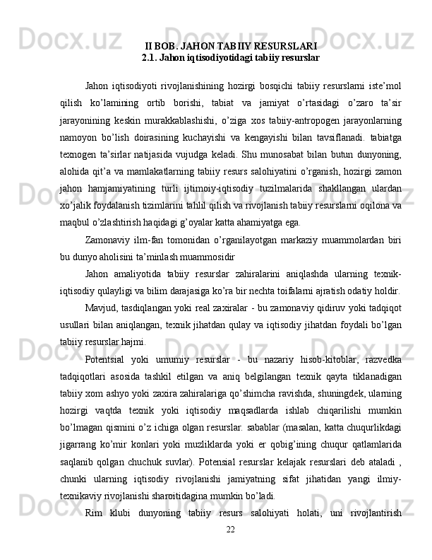 II BOB. JAHON TABIIY RESURSLARI
2.1.  Jahon iqtisodiyotidagi tabiiy resurslar
Jahon   iqtisodiyoti   rivojlanishining   hozirgi   bosqichi   tabiiy   resurslarni   iste’mol
qilish   ko’lamining   ortib   borishi,   tabiat   va   jamiyat   o’rtasidagi   o’zaro   ta’sir
jarayonining   keskin   murakkablashishi,   o’ziga   xos   tabiiy-antropogen   jarayonlarning
namoyon   bo’lish   doirasining   kuchayishi   va   kengayishi   bilan   tavsiflanadi.   tabiatga
texnogen   ta’sirlar   natijasida   vujudga   keladi.   Shu   munosabat   bilan   butun   dunyoning,
alohida  qit’a   va  mamlakatlarning  tabiiy   resurs   salohiyatini   o’rganish,   hozirgi   zamon
jahon   hamjamiyatining   turli   ijtimoiy-iqtisodiy   tuzilmalarida   shakllangan   ulardan
xo’jalik foydalanish tizimlarini tahlil qilish va rivojlanish tabiiy resurslarni oqilona va
maqbul o’zlashtirish haqidagi g’oyalar katta ahamiyatga ega.
Zamonaviy   ilm-fan   tomonidan   o’rganilayotgan   markaziy   muammolardan   biri
bu dunyo aholisini ta’minlash muammosidir
Jahon   amaliyotida   tabiiy   resurslar   zahiralarini   aniqlashda   ularning   texnik-
iqtisodiy qulayligi va bilim darajasiga ko’ra bir nechta toifalarni ajratish odatiy holdir.
Mavjud, tasdiqlangan yoki real zaxiralar - bu zamonaviy qidiruv yoki tadqiqot
usullari bilan aniqlangan, texnik jihatdan qulay va iqtisodiy jihatdan foydali bo’lgan
tabiiy resurslar hajmi.
Potentsial   yoki   umumiy   resurslar   -   bu   nazariy   hisob-kitoblar,   razvedka
tadqiqotlari   asosida   tashkil   etilgan   va   aniq   belgilangan   texnik   qayta   tiklanadigan
tabiiy xom ashyo yoki zaxira zahiralariga qo’shimcha ravishda, shuningdek, ularning
hozirgi   vaqtda   texnik   yoki   iqtisodiy   maqsadlarda   ishlab   chiqarilishi   mumkin
bo’lmagan qismini o’z ichiga olgan resurslar. sabablar (masalan, katta chuqurlikdagi
jigarrang   ko’mir   konlari   yoki   muzliklarda   yoki   er   qobig’ining   chuqur   qatlamlarida
saqlanib   qolgan   chuchuk   suvlar).   Potensial   resurslar   kelajak   resurslari   deb   ataladi   ,
chunki   ularning   iqtisodiy   rivojlanishi   jamiyatning   sifat   jihatidan   yangi   ilmiy-
texnikaviy rivojlanishi sharoitidagina mumkin bo’ladi.
Rim   klubi   dunyoning   tabiiy   resurs   salohiyati   holati,   uni   rivojlantirish
22 