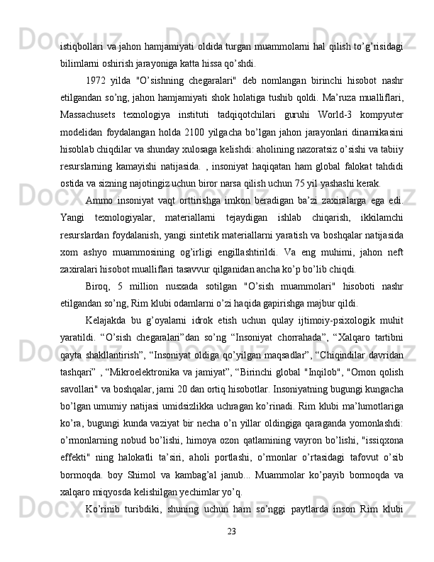 istiqbollari va jahon hamjamiyati oldida turgan muammolarni hal qilish to’g’risidagi
bilimlarni oshirish jarayoniga katta hissa qo’shdi.
1972   yilda   "O’sishning   chegaralari"   deb   nomlangan   birinchi   hisobot   nashr
etilgandan so’ng, jahon hamjamiyati shok holatiga tushib qoldi. Ma’ruza mualliflari,
Massachusets   texnologiya   instituti   tadqiqotchilari   guruhi   World-3   kompyuter
modelidan   foydalangan   holda   2100   yilgacha   bo’lgan   jahon   jarayonlari   dinamikasini
hisoblab chiqdilar va shunday xulosaga kelishdi: aholining nazoratsiz o’sishi va tabiiy
resurslarning   kamayishi   natijasida.   ,   insoniyat   haqiqatan   ham   global   falokat   tahdidi
ostida va sizning najotingiz uchun biror narsa qilish uchun 75 yil yashashi kerak.
Ammo   insoniyat   vaqt   orttirishga   imkon   beradigan   ba’zi   zaxiralarga   ega   edi.
Yangi   texnologiyalar,   materiallarni   tejaydigan   ishlab   chiqarish,   ikkilamchi
resurslardan foydalanish, yangi sintetik materiallarni yaratish va boshqalar  natijasida
xom   ashyo   muammosining   og’irligi   engillashtirildi.   Va   eng   muhimi,   jahon   neft
zaxiralari hisobot mualliflari tasavvur qilganidan ancha ko’p bo’lib chiqdi.
Biroq,   5   million   nusxada   sotilgan   "O’sish   muammolari"   hisoboti   nashr
etilgandan so’ng, Rim klubi odamlarni o’zi haqida gapirishga majbur qildi.
Kelajakda   bu   g’oyalarni   idrok   etish   uchun   qulay   ijtimoiy-psixologik   muhit
yaratildi.   “O’sish   chegaralari”dan   so’ng   “Insoniyat   chorrahada”,   “Xalqaro   tartibni
qayta   shakllantirish”,   “Insoniyat   oldiga   qo’yilgan   maqsadlar”,   “Chiqindilar   davridan
tashqari” , “Mikroelektronika va jamiyat”, “Birinchi  global "Inqilob", "Omon qolish
savollari" va boshqalar, jami 20 dan ortiq hisobotlar. Insoniyatning bugungi kungacha
bo’lgan umumiy natijasi umidsizlikka uchragan ko’rinadi. Rim klubi ma’lumotlariga
ko’ra, bugungi kunda vaziyat bir necha o’n yillar oldingiga qaraganda yomonlashdi:
o’rmonlarning   nobud   bo’lishi,   himoya   ozon   qatlamining   vayron   bo’lishi,   "issiqxona
effekti"   ning   halokatli   ta’siri,   aholi   portlashi,   o’rmonlar   o’rtasidagi   tafovut   o’sib
bormoqda.   boy   Shimol   va   kambag’al   janub...   Muammolar   ko’payib   bormoqda   va
xalqaro miqyosda kelishilgan yechimlar yo’q.
Ko’rinib   turibdiki,   shuning   uchun   ham   so’nggi   paytlarda   inson   Rim   klubi
23 