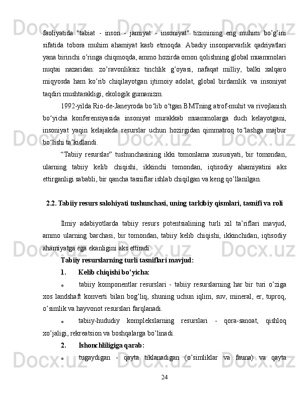 faoliyatida   "tabiat   -   inson   -   jamiyat   -   insoniyat"   tizimining   eng   muhim   bo’g’ini
sifatida   tobora   muhim   ahamiyat   kasb   etmoqda.   Abadiy   insonparvarlik   qadriyatlari
yana birinchi o’ringa chiqmoqda, ammo hozirda omon qolishning global muammolari
nuqtai   nazaridan:   zo’ravonliksiz   tinchlik   g’oyasi,   nafaqat   milliy,   balki   xalqaro
miqyosda   ham   ko’rib   chiqilayotgan   ijtimoiy   adolat,   global   birdamlik.   va   insoniyat
taqdiri mushtarakligi, ekologik gumanizm.
1992-yilda Rio-de-Janeyroda bo lib o tgan BMTning atrof-muhit va rivojlanishʻ ʻ
bo yicha   konferensiyasida   insoniyat   murakkab   muammolarga   duch   kelayotgani,	
ʻ
insoniyat   yaqin   kelajakda   resurslar   uchun   hozirgidan   qimmatroq   to lashga   majbur	
ʻ
bo lishi ta kidlandi.	
ʻ ʼ
“Tabiiy   resurslar”   tushunchasining   ikki   tomonlama   xususiyati,   bir   tomondan,
ularning   tabiiy   kelib   chiqishi,   ikkinchi   tomondan,   iqtisodiy   ahamiyatini   aks
ettirganligi sababli, bir qancha tasniflar ishlab chiqilgan va keng qo’llanilgan.
2.2. Tabiiy resurs salohiyati tushunchasi, uning tarkibiy qismlari, tasnifi va roli
Ilmiy   adabiyotlarda   tabiiy   resurs   potentsialining   turli   xil   ta’riflari   mavjud,
ammo   ularning   barchasi,   bir   tomondan,   tabiiy   kelib   chiqishi,   ikkinchidan,   iqtisodiy
ahamiyatga ega ekanligini aks ettiradi.
Tabiiy resurslarning turli tasniflari mavjud:
1.  Kelib chiqishi bo’yicha:
o  tabiiy   komponentlar   resurslari   -   tabiiy   resurslarning   har   bir   turi   o’ziga
xos   landshaft   konverti   bilan   bog’liq,   shuning   uchun   iqlim,   suv,   mineral,   er,   tuproq,
o’simlik va hayvonot resurslari farqlanadi.
o  tabiiy-hududiy   komplekslarning   resurslari   -   qora-sanoat,   qishloq
xo’jaligi, rekreatsion va boshqalarga bo’linadi.
2.  Ishonchliligiga qarab:
o  tugaydigan   -   qayta   tiklanadigan   (o’simliklar   va   fauna)   va   qayta
24 
