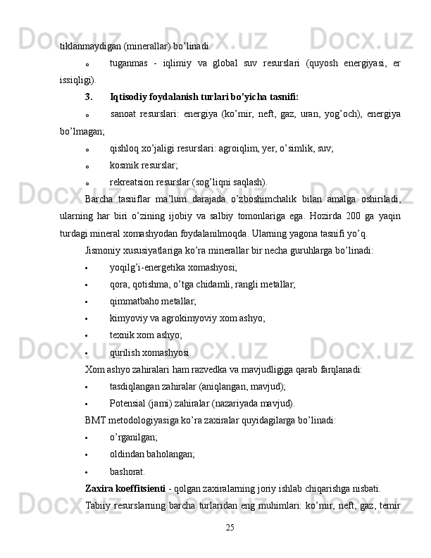 tiklanmaydigan (minerallar) bo’linadi.
o  tuganmas   -   iqlimiy   va   global   suv   resurslari   (quyosh   energiyasi,   er
issiqligi).
3.  Iqtisodiy foydalanish turlari bo’yicha tasnifi:
o  sanoat   resurslari:   energiya   (ko’mir,   neft,   gaz,   uran,   yog’och),   energiya
bo’lmagan;
o  qishloq xo’jaligi resurslari: agroiqlim, yer, o’simlik, suv;
o  kosmik resurslar;
o  rekreatsion resurslar (sog’liqni saqlash).
Barcha   tasniflar   ma’lum   darajada   o’zboshimchalik   bilan   amalga   oshiriladi,
ularning   har   biri   o’zining   ijobiy   va   salbiy   tomonlariga   ega.   Hozirda   200   ga   yaqin
turdagi mineral xomashyodan foydalanilmoqda. Ularning yagona tasnifi yo’q.
Jismoniy xususiyatlariga ko’ra minerallar bir necha guruhlarga bo’linadi:
 yoqilg’i-energetika xomashyosi;
 qora, qotishma, o’tga chidamli, rangli metallar;
 qimmatbaho metallar;
 kimyoviy va agrokimyoviy xom ashyo;
 texnik xom ashyo;
 qurilish xomashyosi.
Xom ashyo zahiralari ham razvedka va mavjudligiga qarab farqlanadi:
 tasdiqlangan zahiralar (aniqlangan, mavjud);
 Potensial (jami) zahiralar (nazariyada mavjud).
BMT metodologiyasiga ko’ra zaxiralar quyidagilarga bo’linadi:
 o’rganilgan;
 oldindan baholangan;
 bashorat.
Zaxira koeffitsienti  - qolgan zaxiralarning joriy ishlab chiqarishga nisbati.
Tabiiy   resurslarning  barcha   turlaridan   eng  muhimlari:   ko’mir,  neft,   gaz,  temir
25 