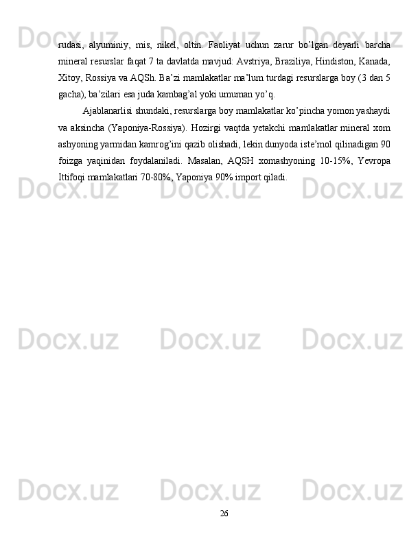 rudasi,   alyuminiy,   mis,   nikel,   oltin.   Faoliyat   uchun   zarur   bo’lgan   deyarli   barcha
mineral resurslar faqat 7 ta davlatda mavjud: Avstriya, Braziliya, Hindiston, Kanada,
Xitoy, Rossiya va AQSh. Ba’zi mamlakatlar ma’lum turdagi resurslarga boy (3 dan 5
gacha), ba’zilari esa juda kambag’al yoki umuman yo’q.
Ajablanarlisi shundaki, resurslarga boy mamlakatlar ko’pincha yomon yashaydi
va   aksincha   (Yaponiya-Rossiya).   Hozirgi   vaqtda   yetakchi   mamlakatlar   mineral   xom
ashyoning yarmidan kamrog’ini qazib olishadi, lekin dunyoda iste’mol qilinadigan 90
foizga   yaqinidan   foydalaniladi.   Masalan,   AQSH   xomashyoning   10-15%,   Yevropa
Ittifoqi mamlakatlari 70-80%, Yaponiya 90% import qiladi.
26 