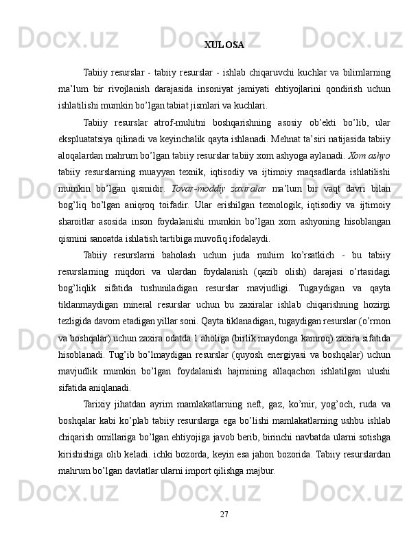 XULOSA
Tabiiy   resurslar   -   tabiiy   resurslar   -   ishlab   chiqaruvchi   kuchlar   va   bilimlarning
ma’lum   bir   rivojlanish   darajasida   insoniyat   jamiyati   ehtiyojlarini   qondirish   uchun
ishlatilishi mumkin bo’lgan tabiat jismlari va kuchlari.
Tabiiy   resurslar   atrof-muhitni   boshqarishning   asosiy   ob’ekti   bo’lib,   ular
ekspluatatsiya qilinadi va keyinchalik qayta ishlanadi. Mehnat ta’siri natijasida tabiiy
aloqalardan mahrum bo’lgan tabiiy resurslar tabiiy xom ashyoga aylanadi.  Xom ashyo
tabiiy   resurslarning   muayyan   texnik,   iqtisodiy   va   ijtimoiy   maqsadlarda   ishlatilishi
mumkin   bo’lgan   qismidir.   Tovar-moddiy   zaxiralar   ma’lum   bir   vaqt   davri   bilan
bog’liq   bo’lgan   aniqroq   toifadir.   Ular   erishilgan   texnologik,   iqtisodiy   va   ijtimoiy
sharoitlar   asosida   inson   foydalanishi   mumkin   bo’lgan   xom   ashyoning   hisoblangan
qismini sanoatda ishlatish tartibiga muvofiq ifodalaydi.
Tabiiy   resurslarni   baholash   uchun   juda   muhim   ko’rsatkich   -   bu   tabiiy
resurslarning   miqdori   va   ulardan   foydalanish   (qazib   olish)   darajasi   o’rtasidagi
bog’liqlik   sifatida   tushuniladigan   resurslar   mavjudligi.   Tugaydigan   va   qayta
tiklanmaydigan   mineral   resurslar   uchun   bu   zaxiralar   ishlab   chiqarishning   hozirgi
tezligida davom etadigan yillar soni. Qayta tiklanadigan, tugaydigan resurslar (o’rmon
va boshqalar) uchun zaxira odatda 1 aholiga (birlik maydonga kamroq) zaxira sifatida
hisoblanadi.   Tug’ib   bo’lmaydigan   resurslar   (quyosh   energiyasi   va   boshqalar)   uchun
mavjudlik   mumkin   bo’lgan   foydalanish   hajmining   allaqachon   ishlatilgan   ulushi
sifatida aniqlanadi.
Tarixiy   jihatdan   ayrim   mamlakatlarning   neft,   gaz,   ko’mir,   yog’och,   ruda   va
boshqalar   kabi   ko’plab   tabiiy   resurslarga   ega   bo’lishi   mamlakatlarning   ushbu   ishlab
chiqarish omillariga bo’lgan ehtiyojiga javob berib, birinchi navbatda ularni sotishga
kirishishiga olib keladi. ichki bozorda, keyin esa jahon bozorida. Tabiiy resurslardan
mahrum bo’lgan davlatlar ularni import qilishga majbur. 
27 