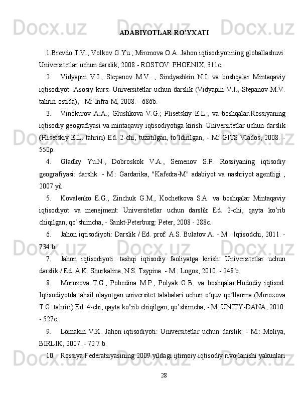 ADABIYOTLAR RO’YXATI
1. Brevdo T.V.; Volkov G.Yu.; Mironova O.A. Jahon iqtisodiyotining globallashuvi:
Universitetlar uchun darslik, 2008 - ROSTOV: PHOENIX, 311c.
2. Vidyapin   V.I.,   Stepanov   M.V.   ,   Sindyashkin   N.I.   va   boshqalar   Mintaqaviy
iqtisodiyot:   Asosiy   kurs:   Universitetlar   uchun   darslik   (Vidyapin   V.I.,   Stepanov   M.V.
tahriri ostida), - M: Infra-M, 2008. - 686b.
3. Vinokurov   A.A.;   Glushkova   V.G.;   Plisetskiy   E.L.;   va   boshqalar.Rossiyaning
iqtisodiy geografiyasi va mintaqaviy iqtisodiyotiga kirish: Universitetlar uchun darslik
(Plisetskiy   E.L.   tahriri)   Ed.   2-chi,   tuzatilgan,   to’ldirilgan,   -   M:   GITS   Vlados,   2008.   -
550p.
4. Gladky   Yu.N.,   Dobroskok   V.A.,   Semenov   S.P.   Rossiyaning   iqtisodiy
geografiyasi:   darslik.   -   M.:   Gardarika,   "Kafedra-M"   adabiyot   va   nashriyot   agentligi   ,
2007 yil.
5. Kovalenko   E.G.,   Zinchuk   G.M.,   Kochetkova   S.A.   va   boshqalar   Mintaqaviy
iqtisodiyot   va   menejment:   Universitetlar   uchun   darslik   Ed.   2-chi,   qayta   ko’rib
chiqilgan, qo’shimcha, - Sankt-Peterburg: Peter, 2008 - 288c.
6. Jahon iqtisodiyoti: Darslik / Ed. prof. A.S. Bulatov A. - M.: Iqtisodchi, 2011. -
734 b.
7. Jahon   iqtisodiyoti:   tashqi   iqtisodiy   faoliyatga   kirish:   Universitetlar   uchun
darslik / Ed. A.K. Shurkalina, N.S. Tsypina. - M.: Logos, 2010. - 248 b.
8. Morozova   T.G.,   Pobedina   M.P.,   Polyak   G.B.   va   boshqalar.Hududiy   iqtisod:
Iqtisodiyotda tahsil olayotgan universitet talabalari uchun o quv qo llanma (Morozovaʻ ʻ
T.G. tahriri) Ed. 4-chi, qayta ko’rib chiqilgan, qo’shimcha, - M: UNITY-DANA, 2010.
- 527c.
9. Lomakin   V.K.   Jahon   iqtisodiyoti:   Universitetlar   uchun   darslik.   -   M.:   Moliya,
BIRLIK, 2007. - 72 7 b.
10. Rossiya Federatsiyasining 2009 yildagi ijtimoiy-iqtisodiy rivojlanishi yakunlari
28 