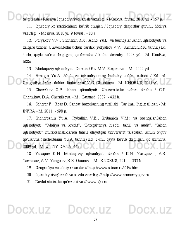 to’g’risida / Rossiya Iqtisodiy rivojlanish vazirligi. - Moskva, fevral, 2010 yil - 157 p.
11. Iqtisodiy   ko’rsatkichlarni   ko’rib   chiqish   /   Iqtisodiy   ekspertlar   guruhi,   Moliya
vazirligi. - Moskva, 2010 yil 9 fevral . - 83 s.
12. Polyakov V.V., Shchenin R.K., Adno Yu.L. va boshqalar.Jahon iqtisodiyoti va
xalqaro biznes: Universitetlar uchun darslik (Polyakov V.V., Shchenin R.K. tahriri) Ed.
4-chi,   qayta   ko’rib   chiqilgan,   qo’shimcha   /   5-chi,   stereotip,   2008   yil   -   M:   KnoRus,
688c.
13. Mintaqaviy iqtisodiyot : Darslik / Ed. M.V. Stepanova. - M., 2002 yil.
14. Simagin   Yu.A.   Aholi   va   iqtisodiyotning   hududiy   tashkil   etilishi   /   Ed.   ed.
Geografiya fanlari doktori fanlar, prof. V.G. Glushkova. - M.: KNORUS, 2011 yil.
15. Chernikov   G.P.   Jahon   iqtisodiyoti:   Universitetlar   uchun   darslik   /   G.P.
Chernikov, D.A. Chernikova. - M .: Bustard, 2007. - 432 b.
16. Scherer F., Ross D. Sanoat bozorlarining tuzilishi: Tarjima. Ingliz tilidan - M:
INFRA - M, 2011. - 698 p.
17. Shcherbanin   Yu.A.;   Rybalkin   V.E.;   Gribanich   V.M.;   va   boshqalar.Jahon
iqtisodiyoti:   “Moliya   va   kredit”,   “Buxgalteriya   hisobi,   tahlil   va   audit”,   “Jahon
iqtisodiyoti”   mutaxassisliklarida   tahsil   olayotgan   universitet   talabalari   uchun   o quvʻ
qo llanma   (shcherbanin   Yu.A.   tahriri)   Ed.   3-chi,   qayta   ko’rib   chiqilgan,   qo’shimcha,	
ʻ
2009 yil - M: UNITY-DANA, 447c.
18. Yusupov   K.N.   Mintaqaviy   iqtisodiyot:   darslik   /   K.N.   Yusupov   ,   A.R.
Taimasov, A.V. Yangirov, R.R. Oxunov. - M.: KNORUS, 2010. - 232 b.
19. Geografiya va tabiiy resurslar // http://www.sibran.ru/alfw.htm
20. Iqtisodiy rivojlanish va savdo vazirligi // http://www.economy.gov.ru
21. Davlat statistika qo’mitasi va // www.gks.ru
29 