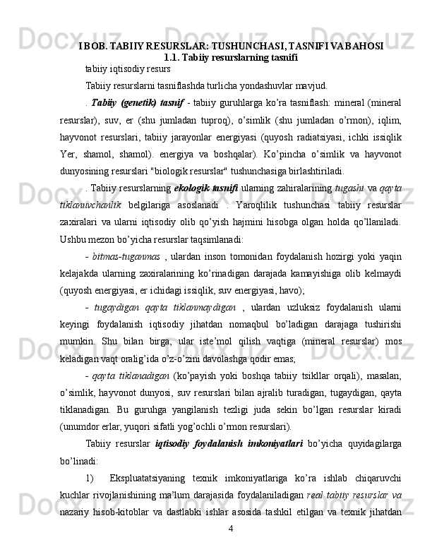 I BOB. TABIIY RESURSLAR: TUSHUNCHASI, TASNIFI VA BAHOSI
1.1. Tabiiy resurslarning tasnifi
tabiiy iqtisodiy resurs
Tabiiy resurslarni tasniflashda turlicha yondashuvlar mavjud.
.   Tabiiy  (genetik)  tasnif   -  tabiiy  guruhlarga  ko’ra  tasniflash:   mineral  (mineral
resurslar),   suv,   er   (shu   jumladan   tuproq),   o’simlik   (shu   jumladan   o’rmon),   iqlim,
hayvonot   resurslari,   tabiiy   jarayonlar   energiyasi   (quyosh   radiatsiyasi,   ichki   issiqlik
Yer,   shamol,   shamol).   energiya   va   boshqalar).   Ko’pincha   o’simlik   va   hayvonot
dunyosining resurslari "biologik resurslar" tushunchasiga birlashtiriladi.
. Tabiiy resurslarning   ekologik tasnifi   ularning zahiralarining   tugashi   va   qayta
tiklanuvchanlik   belgilariga   asoslanadi   .   Yaroqlilik   tushunchasi   tabiiy   resurslar
zaxiralari   va   ularni   iqtisodiy   olib   qo’yish   hajmini   hisobga   olgan   holda   qo’llaniladi.
Ushbu mezon bo’yicha resurslar taqsimlanadi:
-   bitmas-tuganmas   ,   ulardan   inson   tomonidan   foydalanish   hozirgi   yoki   yaqin
kelajakda   ularning   zaxiralarining   ko’rinadigan   darajada   kamayishiga   olib   kelmaydi
(quyosh energiyasi, er ichidagi issiqlik, suv energiyasi, havo);
-   tugaydigan   qayta   tiklanmaydigan   ,   ulardan   uzluksiz   foydalanish   ularni
keyingi   foydalanish   iqtisodiy   jihatdan   nomaqbul   bo’ladigan   darajaga   tushirishi
mumkin.   Shu   bilan   birga,   ular   iste’mol   qilish   vaqtiga   (mineral   resurslar)   mos
keladigan vaqt oralig’ida o’z-o’zini davolashga qodir emas;
-   qayta   tiklanadigan   (ko’payish   yoki   boshqa   tabiiy   tsikllar   orqali),   masalan,
o’simlik,   hayvonot   dunyosi,   suv   resurslari   bilan   ajralib   turadigan,   tugaydigan,   qayta
tiklanadigan.   Bu   guruhga   yangilanish   tezligi   juda   sekin   bo’lgan   resurslar   kiradi
(unumdor erlar, yuqori sifatli yog’ochli o’rmon resurslari).
Tabiiy   resurslar   iqtisodiy   foydalanish   imkoniyatlari   bo’yicha   quyidagilarga
bo’linadi:
1) Ekspluatatsiyaning   texnik   imkoniyatlariga   ko’ra   ishlab   chiqaruvchi
kuchlar   rivojlanishining  ma’lum   darajasida  foydalaniladigan   real  tabiiy  resurslar   va
nazariy   hisob-kitoblar   va   dastlabki   ishlar   asosida   tashkil   etilgan   va   texnik   jihatdan
4 