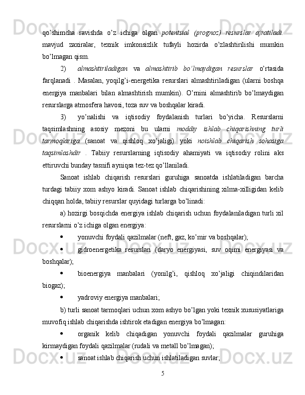 qo’shimcha   ravishda   o’z   ichiga   olgan   potentsial   (prognoz)   resurslar   ajratiladi.
mavjud   zaxiralar,   texnik   imkonsizlik   tufayli   hozirda   o’zlashtirilishi   mumkin
bo’lmagan qism.
2) almashtiriladigan   va   almashtirib   bo’lmaydigan   resurslar   o’rtasida
farqlanadi   .   Masalan,   yoqilg’i-energetika   resurslari   almashtiriladigan   (ularni   boshqa
energiya   manbalari   bilan   almashtirish   mumkin).   O’rnini   almashtirib   bo’lmaydigan
resurslarga atmosfera havosi, toza suv va boshqalar kiradi.
3) yo’nalishi   va   iqtisodiy   foydalanish   turlari   bo’yicha.   Resurslarni
taqsimlashning   asosiy   mezoni   bu   ularni   moddiy   ishlab   chiqarishning   turli
tarmoqlariga   (sanoat   va   qishloq   xo’jaligi)   yoki   noishlab   chiqarish   sohasiga
taqsimlashdir   .   Tabiiy   resurslarning   iqtisodiy   ahamiyati   va   iqtisodiy   rolini   aks
ettiruvchi bunday tasnifi ayniqsa tez-tez qo’llaniladi.
Sanoat   ishlab   chiqarish   resurslari   guruhiga   sanoatda   ishlatiladigan   barcha
turdagi   tabiiy   xom   ashyo   kiradi.   Sanoat   ishlab   chiqarishining   xilma-xilligidan   kelib
chiqqan holda, tabiiy resurslar quyidagi turlarga bo’linadi:
a) hozirgi bosqichda energiya ishlab chiqarish uchun foydalaniladigan turli xil
resurslarni o’z ichiga olgan energiya:
 yonuvchi foydali qazilmalar (neft, gaz, ko’mir va boshqalar);
 gidroenergetika   resurslari   (daryo   energiyasi,   suv   oqimi   energiyasi   va
boshqalar);
 bioenergiya   manbalari   (yonilg’i,   qishloq   xo’jaligi   chiqindilaridan
biogaz);
 yadroviy energiya manbalari;
b) turli sanoat tarmoqlari uchun xom ashyo bo’lgan yoki texnik xususiyatlariga
muvofiq ishlab chiqarishda ishtirok etadigan energiya bo’lmagan:
 organik   kelib   chiqadigan   yonuvchi   foydali   qazilmalar   guruhiga
kirmaydigan foydali qazilmalar (rudali va metall bo’lmagan);
 sanoat ishlab chiqarish uchun ishlatiladigan suvlar;
5 