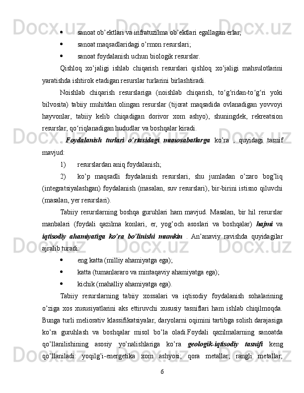  sanoat ob’ektlari va infratuzilma ob’ektlari egallagan erlar;
 sanoat maqsadlaridagi o’rmon resurslari;
 sanoat foydalanish uchun biologik resurslar.
Qishloq   xo’jaligi   ishlab   chiqarish   resurslari   qishloq   xo’jaligi   mahsulotlarini
yaratishda ishtirok etadigan resurslar turlarini birlashtiradi.
Noishlab   chiqarish   resurslariga   (noishlab   chiqarish,   to g ridan-to g ri   yokiʻ ʻ ʻ ʻ
bilvosita)   tabiiy   muhitdan   olingan   resurslar   (tijorat   maqsadida   ovlanadigan   yovvoyi
hayvonlar,   tabiiy   kelib   chiqadigan   dorivor   xom   ashyo),   shuningdek,   rekreatsion
resurslar, qo riqlanadigan hududlar va boshqalar kiradi.	
ʻ
.   Foydalanish   turlari   o’rtasidagi   munosabatlarga   ko’ra   ,   quyidagi   tasnif
mavjud:
1) resurslardan aniq foydalanish;
2) ko’p   maqsadli   foydalanish   resurslari,   shu   jumladan   o’zaro   bog’liq
(integratsiyalashgan)  foydalanish  (masalan,  suv  resurslari), bir-birini  istisno  qiluvchi
(masalan, yer resurslari).
Tabiiy   resurslarning   boshqa   guruhlari   ham   mavjud.   Masalan,   bir   hil   resurslar
manbalari   (foydali   qazilma   konlari,   er,   yog’och   asoslari   va   boshqalar)   hajmi   va
iqtisodiy   ahamiyatiga   ko’ra   bo’linishi   mumkin   .   An’anaviy   ravishda   quyidagilar
ajralib turadi:
 eng katta (milliy ahamiyatga ega);
 katta (tumanlararo va mintaqaviy ahamiyatga ega);
 kichik (mahalliy ahamiyatga ega).
Tabiiy   resurslarning   tabiiy   xossalari   va   iqtisodiy   foydalanish   sohalarining
o’ziga   xos   xususiyatlarini   aks   ettiruvchi   xususiy   tasniflari   ham   ishlab   chiqilmoqda.
Bunga turli meliorativ klassifikatsiyalar, daryolarni oqimini tartibga solish darajasiga
ko’ra   guruhlash   va   boshqalar   misol   bo’la   oladi.Foydali   qazilmalarning   sanoatda
qo’llanilishining   asosiy   yo’nalishlariga   ko’ra   geologik-iqtisodiy   tasnifi   keng
qo’llaniladi:   yoqilg’i-energetika   xom   ashyosi;   qora   metallar;   rangli   metallar;
6 