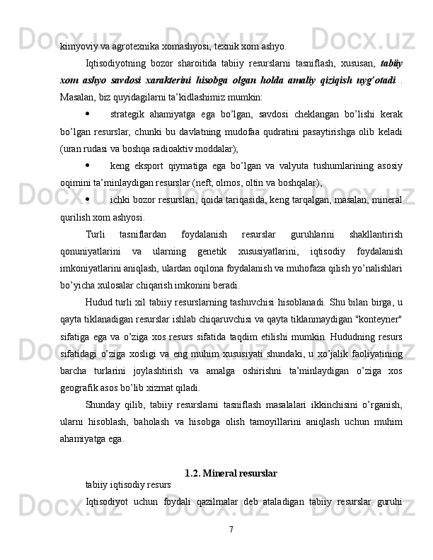 kimyoviy va agrotexnika xomashyosi; texnik xom ashyo.
Iqtisodiyotning   bozor   sharoitida   tabiiy   resurslarni   tasniflash,   xususan,   tabiiy
xom   ashyo   savdosi   xarakterini   hisobga   olgan   holda   amaliy   qiziqish   uyg’otadi   .
Masalan, biz quyidagilarni ta’kidlashimiz mumkin:
 strategik   ahamiyatga   ega   bo’lgan,   savdosi   cheklangan   bo’lishi   kerak
bo’lgan   resurslar,   chunki   bu   davlatning   mudofaa   qudratini   pasaytirishga   olib   keladi
(uran rudasi va boshqa radioaktiv moddalar);
 keng   eksport   qiymatiga   ega   bo’lgan   va   valyuta   tushumlarining   asosiy
oqimini ta’minlaydigan resurslar (neft, olmos, oltin va boshqalar);
 ichki bozor resurslari, qoida tariqasida, keng tarqalgan, masalan, mineral
qurilish xom ashyosi.
Turli   tasniflardan   foydalanish   resurslar   guruhlarini   shakllantirish
qonuniyatlarini   va   ularning   genetik   xususiyatlarini,   iqtisodiy   foydalanish
imkoniyatlarini aniqlash, ulardan oqilona foydalanish va muhofaza qilish yo’nalishlari
bo’yicha xulosalar chiqarish imkonini beradi.
Hudud turli xil tabiiy resurslarning tashuvchisi  hisoblanadi. Shu bilan birga, u
qayta tiklanadigan resurslar ishlab chiqaruvchisi va qayta tiklanmaydigan "konteyner"
sifatiga   ega   va   o’ziga   xos   resurs   sifatida   taqdim   etilishi   mumkin.   Hududning   resurs
sifatidagi   o’ziga   xosligi   va   eng   muhim   xususiyati   shundaki,   u   xo’jalik   faoliyatining
barcha   turlarini   joylashtirish   va   amalga   oshirishni   ta’minlaydigan   o’ziga   xos
geografik asos bo’lib xizmat qiladi.
Shunday   qilib,   tabiiy   resurslarni   tasniflash   masalalari   ikkinchisini   o’rganish,
ularni   hisoblash,   baholash   va   hisobga   olish   tamoyillarini   aniqlash   uchun   muhim
ahamiyatga ega.
1.2. Mineral resurslar
tabiiy iqtisodiy resurs
Iqtisodiyot   uchun   foydali   qazilmalar   deb   ataladigan   tabiiy   resurslar   guruhi
7 