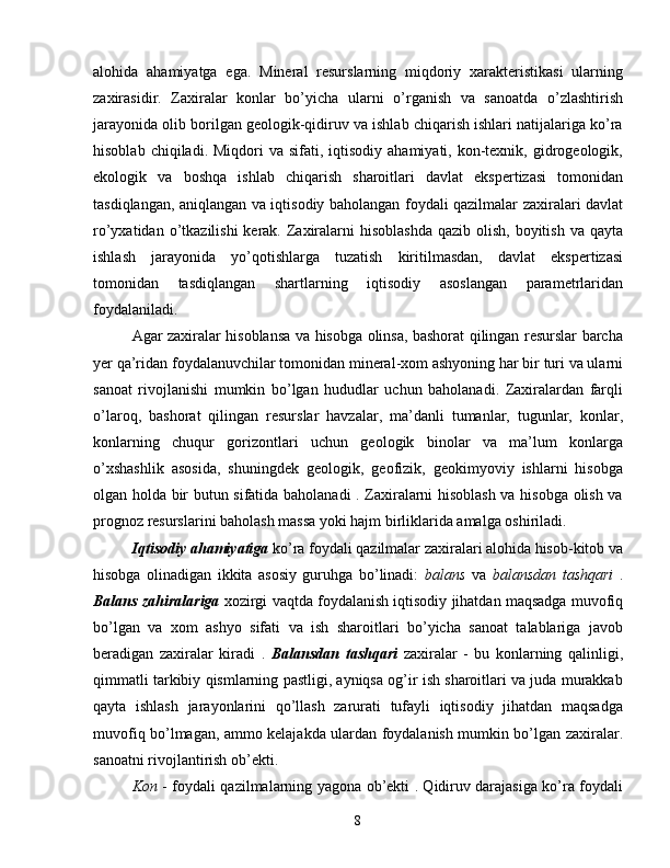 alohida   ahamiyatga   ega.   Mineral   resurslarning   miqdoriy   xarakteristikasi   ularning
zaxirasidir.   Zaxiralar   konlar   bo’yicha   ularni   o’rganish   va   sanoatda   o’zlashtirish
jarayonida olib borilgan geologik-qidiruv va ishlab chiqarish ishlari natijalariga ko’ra
hisoblab  chiqiladi. Miqdori   va sifati,  iqtisodiy  ahamiyati, kon-texnik, gidrogeologik,
ekologik   va   boshqa   ishlab   chiqarish   sharoitlari   davlat   ekspertizasi   tomonidan
tasdiqlangan, aniqlangan va iqtisodiy baholangan foydali qazilmalar zaxiralari davlat
ro’yxatidan o’tkazilishi  kerak. Zaxiralarni  hisoblashda  qazib olish,  boyitish  va qayta
ishlash   jarayonida   yo’qotishlarga   tuzatish   kiritilmasdan,   davlat   ekspertizasi
tomonidan   tasdiqlangan   shartlarning   iqtisodiy   asoslangan   parametrlaridan
foydalaniladi.
Agar zaxiralar hisoblansa va hisobga olinsa, bashorat qilingan resurslar barcha
yer qa’ridan foydalanuvchilar tomonidan mineral-xom ashyoning har bir turi va ularni
sanoat   rivojlanishi   mumkin   bo’lgan   hududlar   uchun   baholanadi.   Zaxiralardan   farqli
o’laroq,   bashorat   qilingan   resurslar   havzalar,   ma’danli   tumanlar,   tugunlar,   konlar,
konlarning   chuqur   gorizontlari   uchun   geologik   binolar   va   ma’lum   konlarga
o’xshashlik   asosida,   shuningdek   geologik,   geofizik,   geokimyoviy   ishlarni   hisobga
olgan holda bir butun sifatida baholanadi . Zaxiralarni hisoblash va hisobga olish va
prognoz resurslarini baholash massa yoki hajm birliklarida amalga oshiriladi.
Iqtisodiy ahamiyatiga  ko’ra foydali qazilmalar zaxiralari alohida hisob-kitob va
hisobga   olinadigan   ikkita   asosiy   guruhga   bo’linadi:   balans   va   balansdan   tashqari   .
Balans zahiralariga   xozirgi vaqtda foydalanish iqtisodiy jihatdan maqsadga muvofiq
bo’lgan   va   xom   ashyo   sifati   va   ish   sharoitlari   bo’yicha   sanoat   talablariga   javob
beradigan   zaxiralar   kiradi   .   Balansdan   tashqari   zaxiralar   -   bu   konlarning   qalinligi,
qimmatli tarkibiy qismlarning pastligi, ayniqsa og’ir ish sharoitlari va juda murakkab
qayta   ishlash   jarayonlarini   qo’llash   zarurati   tufayli   iqtisodiy   jihatdan   maqsadga
muvofiq bo’lmagan, ammo kelajakda ulardan foydalanish mumkin bo’lgan zaxiralar.
sanoatni rivojlantirish ob’ekti.
Kon   - foydali qazilmalarning yagona ob’ekti . Qidiruv darajasiga ko’ra foydali
8 