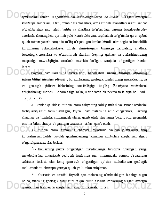 qazilmalar   konlari   o’rganilgan   va   baholanganlarga   bo’linadi   .   O’rganilayotgan
konlarga   zaxiralari, sifati, texnologik xossalari, o’zlashtirish sharoitlari ularni sanoat
o’zlashtirishga   jalb   qilish   tartibi   va   shartlari   to’g’risidagi   qarorni   texnik-iqtisodiy
asoslash, shuningdek, qurilish yoki konstruktsiyani loyihalash to’g’risida qaror qabul
qilish uchun yetarli darajada to’liq o’rganilgan konlar kiradi. ular negizida konchilik
korxonasini   rekonstruksiya   qilish.   Baholangan   konlarga   zahiralari,   sifatlari,
texnologik   xossalari   va   o zlashtirish   shartlari   keyingi   qidiruv   va   o zlashtirishningʻ ʻ
maqsadga   muvofiqligini   asoslash   mumkin   bo lgan   darajada   o rganilgan   konlar	
ʻ ʻ
kiradi .
Foydali   qazilmalarning   zaxiralarini   baholashda   ularni   hisobga   olishning
ishonchliligi   hisobga   olinadi   ,   bu   konlarning   geologik   tuzilishining   murakkabligiga
va   geologik   qidiruv   ishlarining   batafsilligiga   bog’liq.   Rossiyada   zaxiralarni
aniqlashning ishonchlilik darajasiga ko’ra, ular odatda bir nechta toifalarga bo’linadi.
-  А
,  B
, 	
1C ,  2	C
.
A
-   konlar   qa’ridagi   mineral   xom   ashyoning   tabiiy   turlari   va   sanoat   navlarini
to’liq   aniqlashni   ta’minlaydigan,   foydali   qazilmalarning   aniq   chegaralari,   ularning
shakllari   va   tuzilishi,   shuningdek   ularni   qazib   olish   shartlarini   belgilovchi   geografik
omillar bilan chuqur o’rganilgan zaxiralar toifasi. qazib olish.
B
-   mineral   xom   ashyoning   fazoviy   joylashuvi   va   tabiiy   turlarini   aniq
ko’rsatmagan   holda,   foydali   qazilmalarning   taxminan   konturlari   aniqlangan,   ilgari
o’rganilgan zaxiralar toifasi.	
1C
-   konlarning   puxta   o’rganilgan   maydonlariga   bevosita   tutashgan   yangi
maydonlardagi   murakkab   geologik   tuzilishga   ega,   shuningdek,   yomon   o’rganilgan
zahiralar   toifasi;   ular   keng   qamrovli   o’rganilgan   qo’shni   hududlardan   geologik
ma’lumotlarni ekstrapolyatsiya qilish yo’li bilan aniqlanadi.
2
C
-   o’xshash   va   batafsil   foydali   qazilmalarning   o’xshashligini   hisobga   olgan
holda,   ularning   geologik   tuzilishini   talqin   qilish   asosida   konlarning   o’rganilayotgan
qismlaridan tashqarida aniqlangan istiqbolli zaxiralar toifasi.
9 