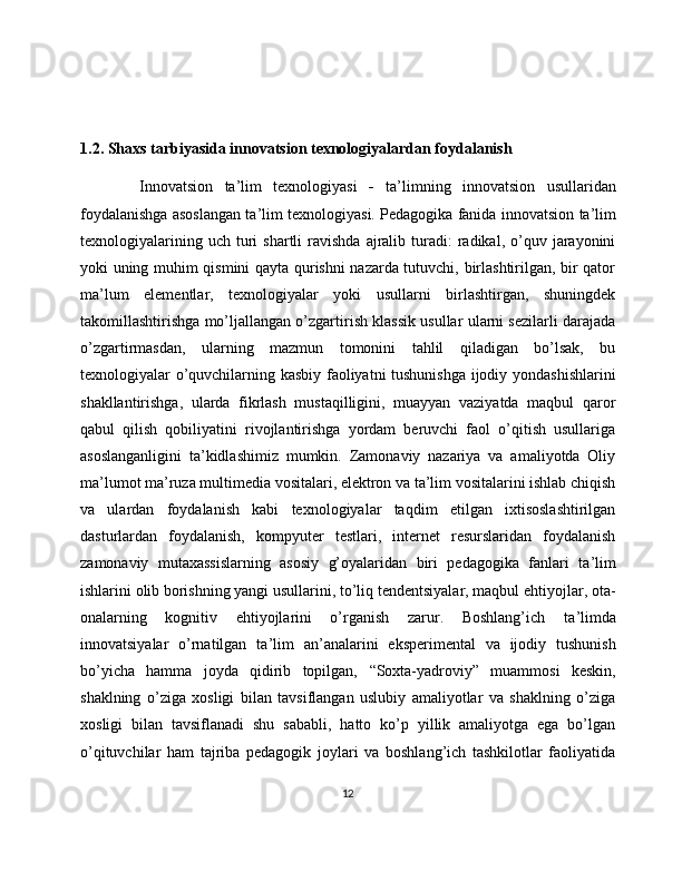 1.2. Shaxs tarbiyasida innovatsion texnologiyalardan foydalanish
  Innovatsion   ta ’ lim   texnologiyasi   -   ta ’ limning   innovatsion   usullaridan
foydalanishga asoslangan ta ’ lim texnologiyasi. Pedagogika fanida innovatsion   ta    ’   lim   
texnologiyalarining  uch   turi   shartli   ravishda  ajralib  turadi:  radikal,  o’quv  jarayonini
yoki uning muhim qismini qayta qurishni nazarda tutuvchi, birlashtirilgan, bir qator
ma ’ lum   elementlar,   texnologiyalar   yoki   usullarni   birlashtirgan,   shuningdek
takomillashtirishga mo’ljallangan o’zgartirish klassik usullar ularni sezilarli darajada
o’zgartirmasdan ,   ularning   mazmun   tomonini   tahlil   qiladigan   bo’lsak,   bu
texnologiyalar o’quvchilarning kasbiy faoliyatni tushunishga ijodiy yondashishlarini
shakllantirishga,   ularda   fikrlash   mustaqilligini,   muayyan   vaziyatda   maqbul   qaror
qabul   qilish   qobiliyatini   rivojlantirishga   yordam   beruvchi   faol   o’qitish   usullariga
asoslanganligini   ta’kidlashimiz   mumkin.   Zamonaviy   nazariya   va   amaliyotda   Oliy
ma ’ lumot ma’ruza multimedia vositalari, elektron va ta’lim vositalarini ishlab chiqish
va   ulardan   foydalanish   kabi   texnologiyalar   taqdim   etilgan   ixtisoslashtirilgan
dasturlardan   foydalanish,   kompyuter   testlari,   internet   resurslaridan   foydalanish
zamonaviy   mutaxassislarning   asosiy   g’oyalaridan   biri   pedagogika   fanlari   ta ’ lim
ishlarini olib borishning yangi usullarini, to’liq tendentsiyalar, maqbul ehtiyojlar, ota-
onalarning   kognitiv   ehtiyojlarini   o’rganish   zarur.   Boshlang’ich   ta ’ limda
innovatsiyalar   o’rnatilgan   ta ’ lim   an ’ analarini   eksperimental   va   ijodiy   tushunish
bo’yicha   hamma   joyda   qidirib   topilgan,   “ Soxta-yadroviy ”   muammosi   keskin,
shaklning   o’ziga   xosligi   bilan   tavsiflangan   uslubiy   amaliyotlar   va   shaklning   o’ziga
xosligi   bilan   tavsiflanadi   shu   sababli,   hatto   ko’p   yillik   amaliyotga   ega   bo’lgan
o’qituvchilar   ham   tajriba   pedagogik   joylari   va   boshlang’ich   tashkilotlar   faoliyatida
12