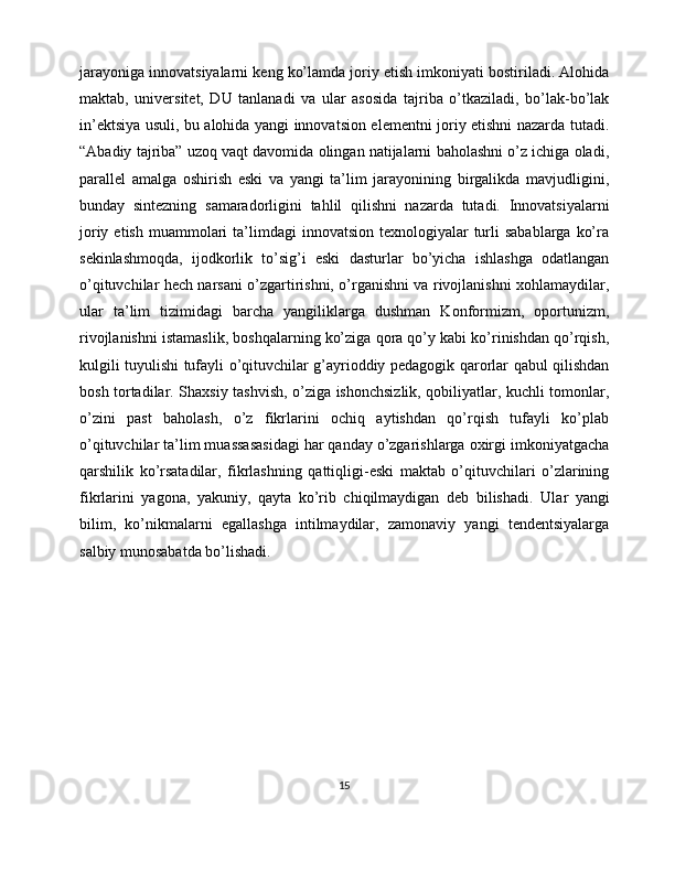 jarayoniga innovatsiyalarni keng ko’lamda joriy etish imkoniyati bostiriladi. Alohida
maktab,   universitet,   DU   tanlanadi   va   ular   asosida   tajriba   o’tkaziladi,   bo’lak-bo’lak
in’ektsiya usuli, bu alohida yangi innovatsion elementni joriy etishni nazarda tutadi.
“Abadiy tajriba” uzoq vaqt davomida olingan natijalarni baholashni o’z ichiga oladi,
parallel   amalga   oshirish   eski   va   yangi   ta’lim   jarayonining   birgalikda   mavjudligini,
bunday   sintezning   samaradorligini   tahlil   qilishni   nazarda   tutadi.   Innovatsiyalarni
joriy  etish  muammolari   ta’limdagi   innovatsion  texnologiyalar   turli   sabablarga  ko’ra
sekinlashmoqda,   ijodkorlik   to’sig’i   eski   dasturlar   bo’yicha   ishlashga   odatlangan
o’qituvchilar hech narsani o’zgartirishni, o’rganishni va rivojlanishni xohlamaydilar,
ular   ta’lim   tizimidagi   barcha   yangiliklarga   dushman   Konformizm,   oportunizm,
rivojlanishni istamaslik, boshqalarning ko’ziga qora qo’y kabi ko’rinishdan qo’rqish,
kulgili tuyulishi tufayli o’qituvchilar g’ayrioddiy pedagogik qarorlar qabul qilishdan
bosh tortadilar. Shaxsiy tashvish, o’ziga ishonchsizlik, qobiliyatlar, kuchli tomonlar,
o’zini   past   baholash,   o’z   fikrlarini   ochiq   aytishdan   qo’rqish   tufayli   ko’plab
o’qituvchilar ta’lim muassasasidagi har qanday o’zgarishlarga oxirgi imkoniyatgacha
qarshilik   ko’rsatadilar,   fikrlashning   qattiqligi-eski   maktab   o’qituvchilari   o’zlarining
fikrlarini   yagona,   yakuniy,   qayta   ko’rib   chiqilmaydigan   deb   bilishadi.   Ular   yangi
bilim,   ko’nikmalarni   egallashga   intilmaydilar,   zamonaviy   yangi   tendentsiyalarga
salbiy munosabatda bo’lishadi.
15 