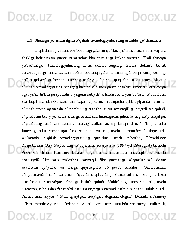 1.3. Shaxsga yo ’ naltirilgan o ’ qitish texnologiyalarning amalda qo ’ llanilishi 
O ’ qitishning zamonaviy texnologiyalarini qo ’ llash, o ’ qitish jarayonini yagona
shaklga  keltirish va  yuqori  samaradorlikka erishishga  imkon yaratadi. Endi  shaxsga
yo ’ naltirilgan   texnologiyalarning   nima   uchun   bugungi   kunda   dolzarb   bo ’ lib
borayotganligi,  nima uchun  mazkur  texnologiyalar   ta’limning hozirgi   kuni,  kelajagi
bo ’ lib   qolganligi   hamda   ularning   mohiyati   haqida   qisqacha   to ’ xtalamiz.   Mazkur
o ’ qitish texnologiyasida pedagogikaning o ’ quvchiga munosabati avtoritar xarakterga
ega, ya’ni ta’lim jarayonida u yagona subyekt sifatida namoyon bo ’ ladi, o ’ quvchilar
esa   faqatgina   obyekt   vazifasini   bajaradi,   xolos.   Boshqacha   qilib   aytganda   avtoritar
o ’ qitish   texnologiyasida   o ’ quvchining   tashabbusi   va   mustaqilligi   deyarli   yo ’ qoladi,
o ’ qitish majburiy yo ’ sinda amalga oshiriladi, hanuzgacha jahonda eng ko ’ p tarqalgan
o ’ qitishning   sinf-dars   tizimida   mashg ’ ulotlari   asosiy   birligi   dars   bo ’ lib,   u   bitta
fanining   bitta   mavzusiga   bag ’ ishlanadi   va   o ’ qituvchi   tomonidan   boshqariladi.
An’anaviy   o ’ qitish   texnologiyasining   qusurlari   ustida   to ’ xtalib,   O’zbekiston
Respublikasi  Oliy Majlisining to ’ qqizinchi sessiyasida  (1997 - yil 29 - avgust) birinchi
Prezidenti   Islom   Karimov   bolalar   qaysi   sinfdan   boshlab   mustaqil   fikr   yurita
boshlaydi?   Umuman   maktabda   mustaqil   fikr   yuritishga   o ’ rgatiladimi?   degan
savollarni   qo ’ ydilar   va   ularga   quyidagicha   25   javob   berdilar:   ‘ ‘Aminmanki,
o ’ rgatilmaydi’’   mobodo   biror   o ’ quvchi   o ’ qituvchiga   e’tiroz   bildirsa,   ertaga   u   hech
kim   havas   qilmaydigan   ahvolga   tushib   qoladi.   Maktabdagi   jarayonda   o ’ qituvchi
hukmron, u boladan faqat o ’ zi tushuntirayotgan narsani tushunib olishni talab qiladi.
Prinsip ham tayyor:   ‘‘ Mening aytganim-aytgan, deganim-degan’’ Demak, an’anaviy
ta’lim   texnologiyasida   o ’ qituvchi   va   o ’ quvchi   munosabatida   majburiy   itoatkorlik,
16