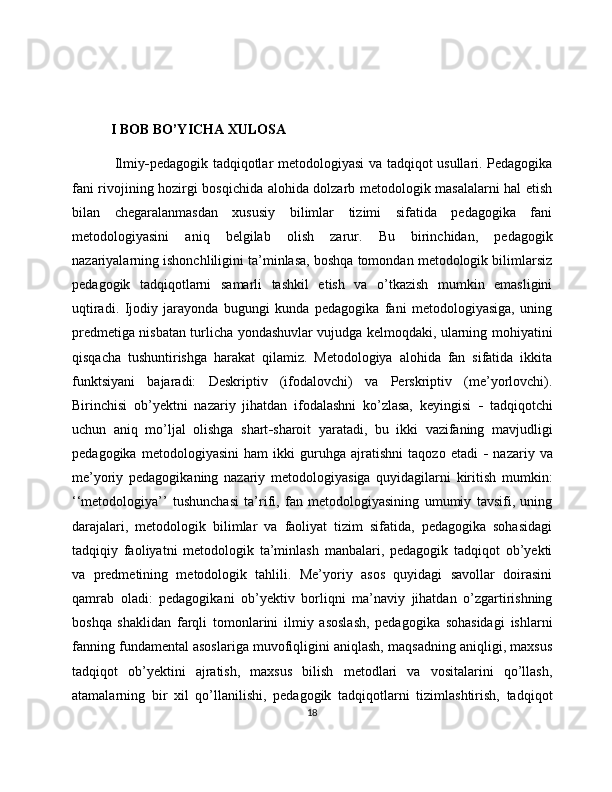 I BOB BO’YICHA XULOSA 
Ilmiy - pedagogik tadqiqotlar metodologiyasi  va tadqiqot usullari. Pedagogika
fani rivojining hozirgi bosqichida alohida dolzarb metodologik masalalarni hal etish
bilan   chegaralanmasdan   xususiy   bilimlar   tizimi   sifatida   pedagogika   fani
metodologiyasini   aniq   belgilab   olish   zarur.   Bu   birinchidan,   pedagogik
nazariyalarning ishonchliligini ta’minlasa, boshqa tomondan metodologik bilimlarsiz
pedagogik   tadqiqotlarni   samarli   tashkil   etish   va   o’tkazish   mumkin   emasligini
uqtiradi.   Ijodiy   jarayonda   bugungi   kunda   pedagogika   fani   metodologiyasiga,   uning
predmetiga nisbatan turlicha yondashuvlar vujudga kelmoqdaki, ularning mohiyatini
qisqacha   tushuntirishga   harakat   qilamiz.   Metodologiya   alohida   fan   sifatida   ikkita
funktsiyani   bajaradi:   Deskriptiv   (ifodalovchi)   va   Perskriptiv   (me’yorlovchi).
Birinchisi   ob’yektni   nazariy   jihatdan   ifodalashni   ko’zlasa,   keyingisi   -   tadqiqotchi
uchun   aniq   mo’ljal   olishga   shart - sharoit   yaratadi,   bu   ikki   vazifaning   mavjudligi
pedagogika   metodologiyasini   ham   ikki   guruhga   ajratishni   taqozo   etadi   -   nazariy   va
me’yoriy   pedagogikaning   nazariy   metodologiyasiga   quyidagilarni   kiritish   mumkin:
‘‘ metodologiya’’   tushunchasi   ta’rifi,   fan   metodologiyasining   umumiy   tavsifi,   uning
darajalari,   metodologik   bilimlar   va   faoliyat   tizim   sifatida,   pedagogika   sohasidagi
tadqiqiy   faoliyatni   metodologik   ta’minlash   manbalari,   pedagogik   tadqiqot   ob’yekti
va   predmetining   metodologik   tahlili.   Me’yoriy   asos   quyidagi   savollar   doirasini
qamrab   oladi:   pedagogikani   ob’yektiv   borliqni   ma’naviy   jihatdan   o’zgartirishning
boshqa   shaklidan   farqli   tomonlarini   ilmiy   asoslash,   pedagogika   sohasidagi   ishlarni
fanning fundamental asoslariga muvofiqligini aniqlash, maqsadning aniqligi, maxsus
tadqiqot   ob’yektini   ajratish,   maxsus   bilish   metodlari   va   vositalarini   qo’llash,
atamalarning   bir   xil   qo’llanilishi,   pedagogik   tadqiqotlarni   tizimlashtirish,   tadqiqot
18