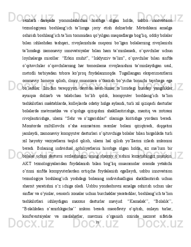 sezilarli   darajada   yomonlashishini   hisobga   olgan   holda,   ushbu   innovatsion
texnologiyani   boshlang’ich   ta’limga   joriy   etish   dolzarbdir.   Metodikani   amalga
oshirish boshlang’ich ta’lim tomonidan qo’yilgan maqsadlarga bog’liq, oddiy bolalar
bilan   ishlashdan   tashqari,   rivojlanishida   nuqsoni   bo’lgan   bolalarning   rivojlanishi
ta’limdagi   zamonaviy   innovatsiyalar   bilan   ham   ta’minlanadi,   o ’quvchilar   uchun
loyihalarga   misollar:   “ Erkin   muhit ” ,   “ Inklyuziv   ta’lim ” ,   o ’quvchilar   bilan   sinfda
o’qituvchilar   o ’quvchilarning   har   tomonlama   rivojlanishini   ta’minlaydigan   usul,
metodli   tarbiyadan   tobora   ko’proq   foydalanmoqda.   Tugallangan   eksperimentlarni
ommaviy   himoya   qilish,   ilmiy   munozara   o’tkazish   bo’yicha   birinchi   tajribaga   ega
bo’ladilar.   Ilm-fan   taraqqiyoti   davrida   kasb-hunar   ta’limidagi   bunday   yangiliklar
ayniqsa   dolzarb   va   talabchan   bo’lib   qoldi,   kompyuter   boshlang ’ ich   ta ’ lim
tashkilotlari  maktablarda, kollejlarda odatiy holga aylandi, turli xil qiziqarli dasturlar
bolalarda   matematika   va   o’qishga   qiziqishni   shakllantirishga,   mantiq   va   xotirani
rivojlantirishga,   ularni   “Sehr   va   o’zgarishlar”   olamiga   kiritishga   yordam   beradi.
Monitorda   miltillovchi   o’sha   animatsion   rasmlar   bolani   qiziqtiradi,   diqqatini
jamlaydi, zamonaviy kompyuter dasturlari o’qituvchiga bolalar bilan birgalikda turli
xil   hayotiy   vaziyatlarni   taqlid   qilish,   ularni   hal   qilish   yo’llarini   izlash   imkonini
beradi.   Bolaning   individual   qobiliyatlarini   hisobga   olgan   holda,   siz   ma’lum   bir
bolalar   uchun   dasturni   sozlashingiz,   uning   shaxsiy   o’sishini   kuzatishingiz   mumkin.
AKT   texnologiyalaridan   foydalanish   bilan   bog’liq   muammolar   orasida   yetakchi
o’rinni   sinfda   kompyuterlardan   ortiqcha   foydalanish   egallaydi,   ushbu   innovatsion
texnologiya   boshlang’ich   yoshdagi   bolaning   individualligini   shakllantirish   uchun
sharoit   yaratishni   o’z   ichiga   oladi.   Ushbu   yondashuvni   amalga   oshirish   uchun   ular
sinflar va o’yinlar, sensorli xonalar uchun burchaklar yaratadilar,  boshlang ’ ich ta ’ lim
tashkilotlari   ishlaydigan   maxsus   dasturlar   mavjud:   “ Kamalak’’,   “ Bolalik’’,
“ Bolalikdan   o’smirlikgacha’’   imkon   beradi   masofaviy   o’qitish,   onlayn   turlar,
konferentsiyalar   va   maslahatlar,   mavzuni   o’rganish   oxirida   nazorat   sifatida
21