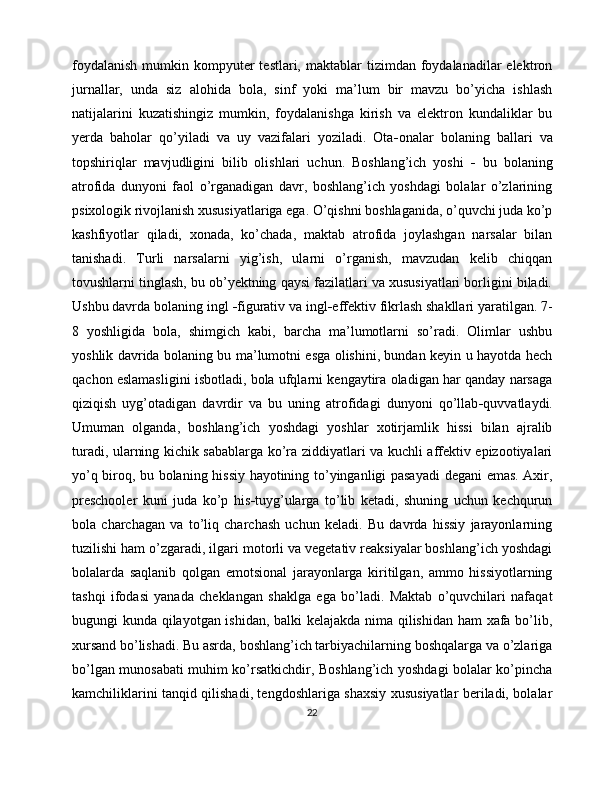 foydalanish   mumkin  kompyuter   testlari, maktablar   tizimdan foydalanadilar  elektron
jurnallar,   unda   siz   alohida   bola,   sinf   yoki   ma’lum   bir   mavzu   bo’yicha   ishlash
natijalarini   kuzatishingiz   mumkin,   foydalanishga   kirish   va   elektron   kundaliklar   bu
yerda   baholar   qo’yiladi   va   uy   vazifalari   yoziladi.   Ota - onalar   bolaning   ballari   va
topshiriqlar   mavjudligini   bilib   olishlari   uchun.   Boshlang’ich   yoshi   -   bu   bolaning
atrofida   dunyoni   faol   o’rganadigan   davr,   boshlang’ich   yoshdagi   bolalar   o’zlarining
psixologik rivojlanish xususiyatlariga ega. O’qishni boshlaganida, o’quvchi juda ko’p
kashfiyotlar   qiladi,   xonada,   ko’chada,   maktab   atrofida   joylashgan   narsalar   bilan
tanishadi.   Turli   narsalarni   yig’ish,   ularni   o’rganish,   mavzudan   kelib   chiqqan
tovushlarni tinglash, bu ob’yektning qaysi fazilatlari va xususiyatlari borligini biladi.
Ushbu davrda bolaning ingl  - figurativ va ingl - effektiv fikrlash shakllari yaratilgan. 7-
8   yoshligida   bola,   shimgich   kabi,   barcha   ma’lumotlarni   so’radi.   Olimlar   ushbu
yoshlik davrida bolaning bu ma’lumotni esga olishini, bundan keyin u hayotda hech
qachon eslamasligini isbotladi, bola ufqlarni kengaytira oladigan har qanday narsaga
qiziqish   uyg’otadigan   davrdir   va   bu   uning   atrofidagi   dunyoni   qo’llab - quvvatlaydi.
Umuman   olganda,   boshlang’ich   yoshdagi   yoshlar   xotirjamlik   hissi   bilan   ajralib
turadi, ularning kichik sabablarga ko’ra ziddiyatlari va kuchli affektiv epizootiyalari
yo’q biroq, bu bolaning hissiy hayotining to’yinganligi pasayadi  degani emas. Axir,
preschooler   kuni   juda   ko’p   his - tuyg’ularga   to’lib   ketadi,   shuning   uchun   kechqurun
bola   charchagan   va   to’liq   charchash   uchun   keladi.   Bu   davrda   hissiy   jarayonlarning
tuzilishi ham o’zgaradi, ilgari motorli va vegetativ reaksiyalar boshlang’ich yoshdagi
bolalarda   saqlanib   qolgan   emotsional   jarayonlarga   kiritilgan,   ammo   hissiyotlarning
tashqi   ifodasi   yanada   cheklangan   shaklga   ega   bo’ladi.   Maktab   o’quvchilari   nafaqat
bugungi kunda qilayotgan ishidan, balki kelajakda nima qilishidan ham xafa bo’lib,
xursand bo’lishadi. Bu asrda, boshlang’ich tarbiyachilarning boshqalarga va o’zlariga
bo’lgan munosabati muhim ko’rsatkichdir, Boshlang’ich yoshdagi bolalar ko’pincha
kamchiliklarini tanqid qilishadi, tengdoshlariga shaxsiy xususiyatlar beriladi, bolalar
22