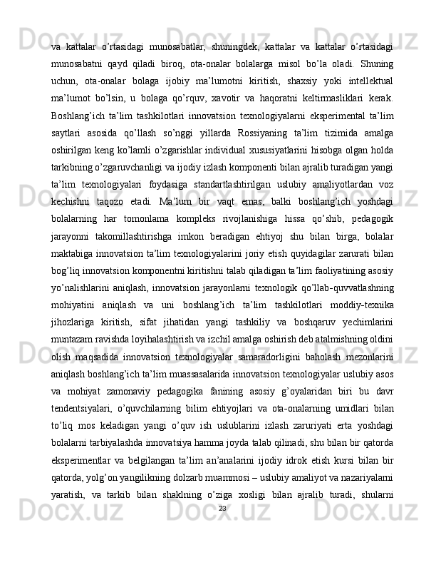 va   kattalar   o’rtasidagi   munosabatlar,   shuningdek,   kattalar   va   kattalar   o’rtasidagi
munosabatni   qayd   qiladi   biroq,   ota-onalar   bolalarga   misol   bo’la   oladi.   Shuning
uchun,   ota-onalar   bolaga   ijobiy   ma’lumotni   kiritish,   shaxsiy   yoki   intellektual
ma’lumot   bo’lsin,   u   bolaga   qo’rquv,   xavotir   va   haqoratni   keltirmasliklari   kerak.
Boshlang ’ ich   ta ’ lim   tashkilotlari   innovatsion   texnologiyalarni   eksperimental   ta’lim
saytlari   asosida   qo’llash   so’nggi   yillarda   Rossiyaning   ta’lim   tizimida   amalga
oshirilgan keng ko’lamli o’zgarishlar individual xususiyatlarini  hisobga olgan holda
tarkibning o’zgaruvchanligi va ijodiy izlash komponenti bilan ajralib turadigan yangi
ta’lim   texnologiyalari   foydasiga   standartlashtirilgan   uslubiy   amaliyotlardan   voz
kechishni   taqozo   etadi.   Ma’lum   bir   vaqt   emas,   balki   boshlang’ich   yoshdagi
bolalarning   har   tomonlama   kompleks   rivojlanishiga   hissa   qo’shib,   pedagogik
jarayonni   takomillashtirishga   imkon   beradigan   ehtiyoj   shu   bilan   birga,   bolalar
maktabiga   innovatsion   ta’lim   texnologiyalarini   joriy  etish   quyidagilar   zarurati   bilan
bog’liq innovatsion komponentni kiritishni talab qiladigan ta’lim faoliyatining asosiy
yo’nalishlarini   aniqlash,   innovatsion   jarayonlarni   texnologik   qo’llab - quvvatlashning
mohiyatini   aniqlash   va   uni   boshlang ’ ich   ta ’ lim   tashkilotlari   moddiy - texnika
jihozlariga   kiritish,   sifat   jihatidan   yangi   tashkiliy   va   boshqaruv   yechimlarini
muntazam ravishda loyihalashtirish va izchil amalga oshirish deb atalmishning oldini
olish   maqsadida   innovatsion   texnologiyalar   samaradorligini   baholash   mezonlarini
aniqlash boshlang’ich ta’lim muassasalarida innovatsion texnologiyalar uslubiy asos
va   mohiyat   zamonaviy   pedagogika   fanining   asosiy   g’oyalaridan   biri   bu   davr
tendentsiyalari,   o’quvchilarning   bilim   ehtiyojlari   va   ota - onalarning   umidlari   bilan
to’liq   mos   keladigan   yangi   o’quv   ish   uslublarini   izlash   zaruriyati   erta   yoshdagi
bolalarni tarbiyalashda innovatsiya hamma joyda talab qilinadi, shu bilan bir qatorda
eksperimentlar   va   belgilangan   ta’lim   an’analarini   ijodiy   idrok   etish   kursi   bilan   bir
qatorda, yolg’on yangilikning dolzarb muammosi – uslubiy amaliyot va nazariyalarni
yaratish,   va   tarkib   bilan   shaklning   o’ziga   xosligi   bilan   ajralib   turadi,   shularni
23