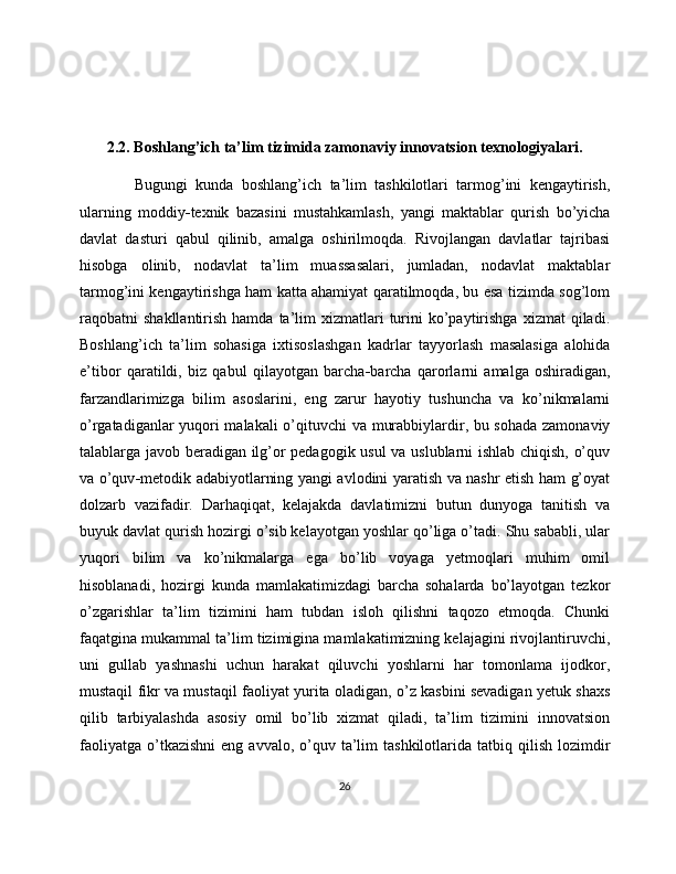 2.2.   Boshlang ’ ich ta ’ lim tizimida zamonaviy innovatsion texnologiyalari.
  Bugungi   kunda   boshlang’ich   ta’lim   tashkilotlari   tarmog’ini   kengaytirish,
ularning   moddiy - texnik   bazasini   mustahkamlash,   yangi   maktablar   qurish   bo’yicha
davlat   dasturi   qabul   qilinib,   amalga   oshirilmoqda.   Rivojlangan   davlatlar   tajribasi
hisobga   olinib,   nodavlat   ta’lim   muassasalari,   jumladan,   nodavlat   maktablar
tarmog’ini kengaytirishga ham katta ahamiyat qaratilmoqda, bu esa tizimda sog’lom
raqobatni   shakllantirish  hamda  ta’lim   xizmatlari  turini   ko’paytirishga  xizmat   qiladi.
Boshlang ’ ich   ta’lim   sohasiga   ixtisoslashgan   kadrlar   tayyorlash   masalasiga   alohida
e’tibor   qaratildi,   biz   qabul   qilayotgan   barcha - barcha   qarorlarni   amalga   oshiradigan,
farzandlarimizga   bilim   asoslarini,   eng   zarur   hayotiy   tushuncha   va   ko’nikmalarni
o’rgatadiganlar yuqori malakali  o’qituvchi va murabbiylardir, bu sohada zamonaviy
talablarga javob beradigan ilg’or pedagogik usul  va uslublarni ishlab chiqish, o’quv
va o’quv - metodik adabiyotlarning yangi avlodini yaratish va nashr etish ham g’oyat
dolzarb   vazifadir.   Darhaqiqat,   kelajakda   davlatimizni   butun   dunyoga   tanitish   va
buyuk davlat qurish hozirgi o’sib kelayotgan yoshlar qo’liga o’tadi. Shu sababli, ular
yuqori   bilim   va   ko’nikmalarga   ega   bo’lib   voyaga   yetmoqlari   muhim   omil
hisoblanadi,   hozirgi   kunda   mamlakatimizdagi   barcha   sohalarda   bo’layotgan   tezkor
o’zgarishlar   ta’lim   tizimini   ham   tubdan   isloh   qilishni   taqozo   etmoqda.   Chunki
faqatgina mukammal ta’lim tizimigina mamlakatimizning kelajagini rivojlantiruvchi,
uni   gullab   yashnashi   uchun   harakat   qiluvchi   yoshlarni   har   tomonlama   ijodkor,
mustaqil fikr va mustaqil faoliyat yurita oladigan, o’z kasbini sevadigan yetuk shaxs
qilib   tarbiyalashda   asosiy   omil   bo’lib   xizmat   qiladi,   ta’lim   tizimini   innovatsion
faoliyatga   o’tkazishni   eng  avvalo,  o’quv  ta’lim  tashkilotlarida  tatbiq  qilish  lozimdir
26 