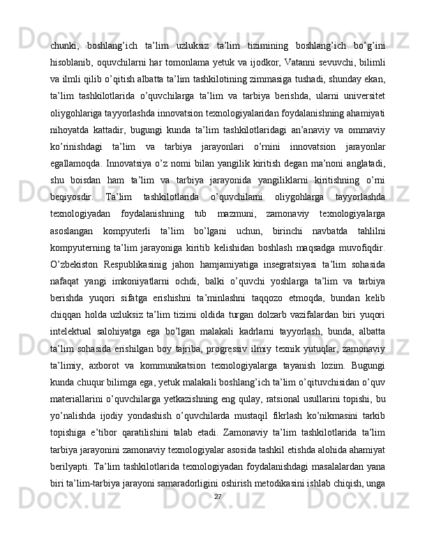 chunki,   boshlang’ich   ta’lim   uzluksiz   ta’lim   tizimining   boshlang’ich   bo’g’ini
hisoblanib, oquvchilarni  har  tomonlama  yetuk va ijodkor, Vatanni  sevuvchi, bilimli
va ilmli qilib o’qitish albatta ta’lim tashkilotining zimmasiga tushadi, shunday ekan,
ta’lim   tashkilotlarida   o’quvchilarga   ta’lim   va   tarbiya   berishda,   ularni   universitet
oliygohlariga tayyorlashda innovatsion texnologiyalaridan foydalanishning ahamiyati
nihoyatda   kattadir,   bugungi   kunda   ta’lim   tashkilotlaridagi   an’anaviy   va   ommaviy
ko’rinishdagi   ta’lim   va   tarbiya   jarayonlari   o’rnini   innovatsion   jarayonlar
egallamoqda.  Innovatsiya  o’z  nomi  bilan  yangilik  kiritish   degan  ma’noni   anglatadi,
shu   boisdan   ham   ta’lim   va   tarbiya   jarayonida   yangiliklarni   kiritishning   o’rni
beqiyosdir.   Ta’lim   tashkilotlarida   o’quvchilarni   oliygohlarga   tayyorlashda
texnologiyadan   foydalanishning   tub   mazmuni,   zamonaviy   texnologiyalarga
asoslangan   kompyuterli   ta’lim   bo’lgani   uchun,   birinchi   navbatda   tahlilni
kompyuterning   ta’lim   jarayoniga   kiritib   kelishidan   boshlash   maqsadga   muvofiqdir.
O’zbekiston   Respublikasinig   jahon   hamjamiyatiga   insegratsiyasi   ta’lim   sohasida
nafaqat   yangi   imkoniyatlarni   ochdi,   balki   o’quvchi   yoshlarga   ta’lim   va   tarbiya
berishda   yuqori   sifatga   erishishni   ta’minlashni   taqqozo   etmoqda,   bundan   kelib
chiqqan   holda   uzluksiz   ta’lim   tizimi   oldida   turgan   dolzarb   vazifalardan   biri   yuqori
intelektual   salohiyatga   ega   bo’lgan   malakali   kadrlarni   tayyorlash,   bunda,   albatta
ta’lim   sohasida   erishilgan   boy   tajriba,   progressiv   ilmiy   texnik   yutuqlar,   zamonaviy
ta’limiy,   axborot   va   kommunikatsion   texnologiyalarga   tayanish   lozim.   Bugungi
kunda chuqur bilimga ega, yetuk malakali boshlang’ich ta’lim o’qituvchisidan o’quv
materiallarini  o’quvchilarga yetkazishning eng qulay, ratsional  usullarini topishi, bu
yo’nalishda   ijodiy   yondashish   o’quvchilarda   mustaqil   fikrlash   ko’nikmasini   tarkib
topishiga   e’tibor   qaratilishini   talab   etadi.   Zamonaviy   ta’lim   tashkilotlarida   ta’lim
tarbiya jarayonini zamonaviy texnologiyalar asosida tashkil etishda alohida ahamiyat
berilyapti. Ta’lim  tashkilotlarida texnologiyadan  foydalanishdagi  masalalardan  yana
biri ta’lim - tarbiya jarayoni samaradorligini oshirish metodikasini ishlab chiqish, unga
27 