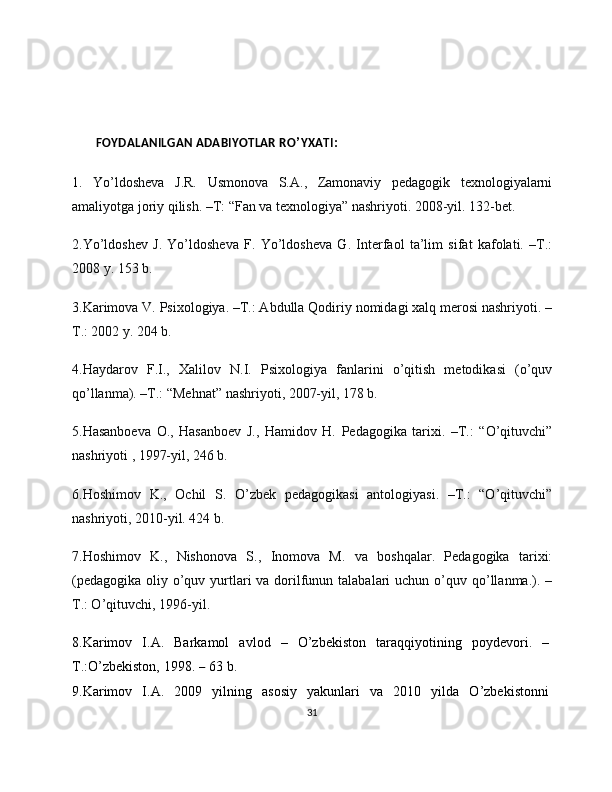        FOYDALANILGAN ADABIYOTLAR RO ’ YXATI :
1.   Yo’ldosheva   J.R.   Usmonova   S.A.,   Zamonaviy   pedagogik   texnologiyalarni
amaliyotga joriy qilish. –T: “Fan va texnologiya” nashriyoti. 2008-yil. 132-bet.
2.Yo’ldoshev   J.   Yo’ldosheva   F.   Yo’ldosheva   G.   Interfaol   ta’lim   sifat   kafolati.   –T.:
2008 y. 153 b.
3.Karimova V. Psixologiya. –T.: Abdulla Qodiriy nomidagi xalq merosi nashriyoti. –
T.: 2002 y. 204 b.
4.Haydarov   F.I.,   Xalilov   N.I.   Psixologiya   fanlarini   o’qitish   metodikasi   (o’quv
qo’llanma). –T.: “Mehnat” nashriyoti, 2007-yil, 178 b.
5.Hasanboeva   O.,   Hasanboev   J.,   Hamidov   H.   Pedagogika   tarixi.   –T.:   “O’qituvchi”
nashriyoti , 1997-yil, 246 b.
6.Hoshimov   K.,   Ochil   S.   O’zbek   pedagogikasi   antologiyasi.   –T.:   “O’qituvchi”
nashriyoti, 2010-yil. 424 b.
7.Hoshimov   K.,   Nishonova   S.,   Inomova   M.   va   boshqalar.   Pedagogika   tarixi:
(pedagogika  oliy o’quv yurtlari  va dorilfunun talabalari  uchun  o’quv qo’llanma.). –
T.: O’qituvchi, 1996-yil.
8.Karimov   I.A.   Barkamol   avlod   –   O’zbekiston   taraqqiyotining   poydevori.   –  
T.:O’zbekiston,   1998.   –   63   b.
9.Karimov   I.A.   2009   yilning   asosiy   yakunlari   va   2010   yilda   O’zbekistonni  
31 