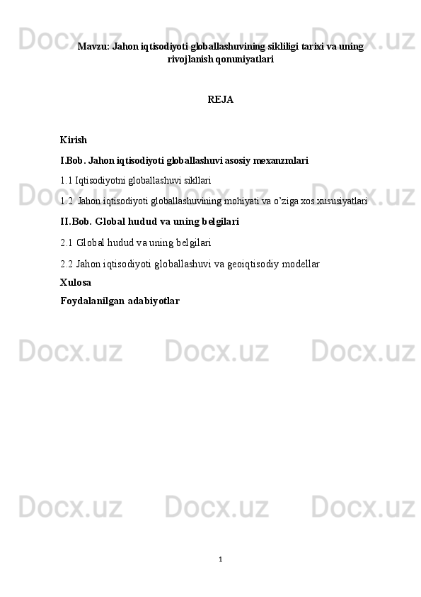 Mavzu: Jahon iqtisodiyoti globallashuvining sikliligi tarixi va uning
rivojlanish qonuniyatlari
REJA
Kirish 
I.Bob. Jahon iqtisodiyoti globallashuvi asosiy mexanzmlari 
1.1 Iqtisodiyotni globallashuvi  sikllari
1.2  Jahon iqtisodiyoti globallashuvining mohiyati va o’ziga xos xususiyatlari
II.Bob. Global hudud va uning belgilari
2.1 Global hudud va uning belgilari
2.2 Jahon iqtisodiyoti globallashuvi va geoiqtisodiy modellar
Xulosa
Foydalanilgan adabiyotlar
1 