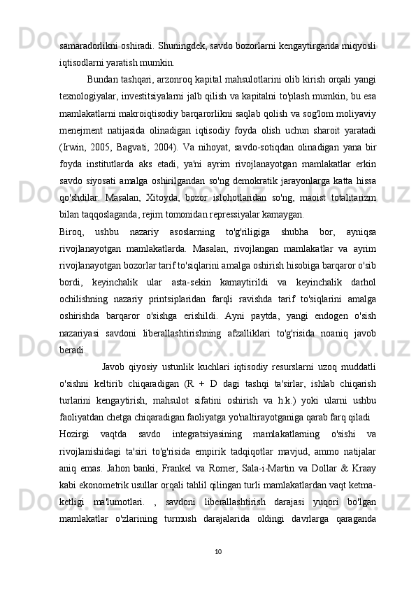 samaradorlikni oshiradi. Shuningdek, savdo bozorlarni kengaytirganda miqyosli
iqtisodlarni yaratish mumkin.
                 Bundan tashqari, arzonroq kapital mahsulotlarini olib kirish orqali yangi
texnologiyalar, investitsiyalarni jalb qilish va kapitalni to'plash mumkin, bu esa
mamlakatlarni makroiqtisodiy barqarorlikni saqlab qolish va sog'lom moliyaviy
menejment   natijasida   olinadigan   iqtisodiy   foyda   olish   uchun   sharoit   yaratadi
(Irwin,   2005,   Bagvati,   2004).   Va   nihoyat,   savdo-sotiqdan   olinadigan   yana   bir
foyda   institutlarda   aks   etadi,   ya'ni   ayrim   rivojlanayotgan   mamlakatlar   erkin
savdo   siyosati   amalga   oshirilgandan   so'ng   demokratik   jarayonlarga   katta   hissa
qo'shdilar.   Masalan,   Xitoyda,   bozor   islohotlaridan   so'ng,   maoist   totalitarizm
bilan taqqoslaganda, rejim tomonidan repressiyalar kamaygan. 
Biroq,   ushbu   nazariy   asoslarning   to'g'riligiga   shubha   bor,   ayniqsa
rivojlanayotgan   mamlakatlarda.   Masalan,   rivojlangan   mamlakatlar   va   ayrim
rivojlanayotgan bozorlar tarif to'siqlarini amalga oshirish hisobiga barqaror o'sib
bordi,   keyinchalik   ular   asta-sekin   kamaytirildi   va   keyinchalik   darhol
ochilishning   nazariy   printsiplaridan   farqli   ravishda   tarif   to'siqlarini   amalga
oshirishda   barqaror   o'sishga   erishildi.   Ayni   paytda,   yangi   endogen   o'sish
nazariyasi   savdoni   liberallashtirishning   afzalliklari   to'g'risida   noaniq   javob
beradi.
                    Javob   qiyosiy   ustunlik   kuchlari   iqtisodiy   resurslarni   uzoq   muddatli
o'sishni   keltirib   chiqaradigan   (R   +   D   dagi   tashqi   ta'sirlar,   ishlab   chiqarish
turlarini   kengaytirish,   mahsulot   sifatini   oshirish   va   h.k.)   yoki   ularni   ushbu
faoliyatdan chetga chiqaradigan faoliyatga yo'naltirayotganiga qarab farq qiladi 
Hozirgi   vaqtda   savdo   integratsiyasining   mamlakatlarning   o'sishi   va
rivojlanishidagi   ta'siri   to'g'risida   empirik   tadqiqotlar   mavjud,   ammo   natijalar
aniq   emas.   Jahon   banki,   Frankel   va   Romer,   Sala-i-Martin   va   Dollar   &   Kraay
kabi ekonometrik usullar orqali tahlil qilingan turli mamlakatlardan vaqt ketma-
ketligi   ma'lumotlari.   ,   savdoni   liberallashtirish   darajasi   yuqori   bo'lgan
mamlakatlar   o'zlarining   turmush   darajalarida   oldingi   davrlarga   qaraganda
10 