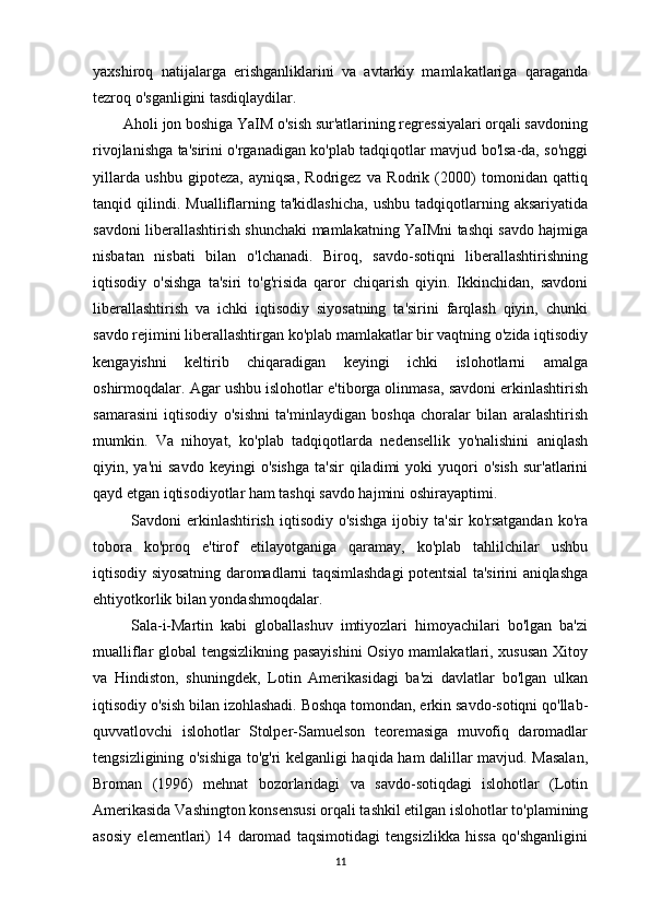 yaxshiroq   natijalarga   erishganliklarini   va   avtarkiy   mamlakatlariga   qaraganda
tezroq o'sganligini tasdiqlaydilar.
        Aholi jon boshiga YaIM o'sish sur'atlarining regressiyalari orqali savdoning
rivojlanishga ta'sirini o'rganadigan ko'plab tadqiqotlar mavjud bo'lsa-da, so'nggi
yillarda   ushbu   gipoteza,   ayniqsa,   Rodrigez   va   Rodrik   (2000)   tomonidan   qattiq
tanqid  qilindi.  Mualliflarning   ta'kidlashicha,   ushbu   tadqiqotlarning  aksariyatida
savdoni liberallashtirish shunchaki mamlakatning YaIMni tashqi savdo hajmiga
nisbatan   nisbati   bilan   o'lchanadi.   Biroq,   savdo-sotiqni   liberallashtirishning
iqtisodiy   o'sishga   ta'siri   to'g'risida   qaror   chiqarish   qiyin.   Ikkinchidan,   savdoni
liberallashtirish   va   ichki   iqtisodiy   siyosatning   ta'sirini   farqlash   qiyin,   chunki
savdo rejimini liberallashtirgan ko'plab mamlakatlar bir vaqtning o'zida iqtisodiy
kengayishni   keltirib   chiqaradigan   keyingi   ichki   islohotlarni   amalga
oshirmoqdalar. Agar ushbu islohotlar e'tiborga olinmasa, savdoni erkinlashtirish
samarasini   iqtisodiy   o'sishni   ta'minlaydigan   boshqa   choralar   bilan   aralashtirish
mumkin.   Va   nihoyat,   ko'plab   tadqiqotlarda   nedensellik   yo'nalishini   aniqlash
qiyin,  ya'ni   savdo   keyingi   o'sishga   ta'sir  qiladimi  yoki   yuqori  o'sish   sur'atlarini
qayd etgan iqtisodiyotlar ham tashqi savdo hajmini oshirayaptimi.
              Savdoni   erkinlashtirish   iqtisodiy  o'sishga  ijobiy  ta'sir  ko'rsatgandan  ko'ra
tobora   ko'proq   e'tirof   etilayotganiga   qaramay,   ko'plab   tahlilchilar   ushbu
iqtisodiy siyosatning daromadlarni taqsimlashdagi potentsial ta'sirini aniqlashga
ehtiyotkorlik bilan yondashmoqdalar.
          Sala-i-Martin   kabi   globallashuv   imtiyozlari   himoyachilari   bo'lgan   ba'zi
mualliflar global tengsizlikning pasayishini  Osiyo mamlakatlari, xususan Xitoy
va   Hindiston,   shuningdek,   Lotin   Amerikasidagi   ba'zi   davlatlar   bo'lgan   ulkan
iqtisodiy o'sish bilan izohlashadi. Boshqa tomondan, erkin savdo-sotiqni qo'llab-
quvvatlovchi   islohotlar   Stolper-Samuelson   teoremasiga   muvofiq   daromadlar
tengsizligining o'sishiga to'g'ri kelganligi haqida ham dalillar mavjud. Masalan,
Broman   (1996)   mehnat   bozorlaridagi   va   savdo-sotiqdagi   islohotlar   (Lotin
Amerikasida Vashington konsensusi orqali tashkil etilgan islohotlar to'plamining
asosiy   elementlari)   14   daromad   taqsimotidagi   tengsizlikka   hissa   qo'shganligini
11 