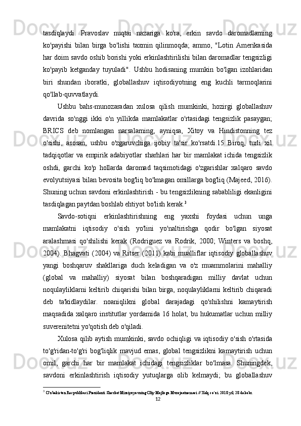 tasdiqlaydi.   Pravoslav   nuqtai   nazariga   ko'ra,   erkin   savdo   daromadlarning
ko'payishi   bilan   birga   bo'lishi   taxmin   qilinmoqda;   ammo,   "Lotin   Amerikasida
har doim savdo oshib borishi yoki erkinlashtirilishi bilan daromadlar tengsizligi
ko'payib   ketganday   tuyuladi".   Ushbu   hodisaning   mumkin   bo'lgan   izohlaridan
biri   shundan   iboratki,   globallashuv   iqtisodiyotning   eng   kuchli   tarmoqlarini
qo'llab-quvvatlaydi.
Ushbu   bahs-munozaradan   xulosa   qilish   mumkinki,   hozirgi   globallashuv
davrida   so'nggi   ikki   o'n   yillikda   mamlakatlar   o'rtasidagi   tengsizlik   pasaygan;
BRICS   deb   nomlangan   narsalarning,   ayniqsa,   Xitoy   va   Hindistonning   tez
o'sishi,   asosan,   ushbu   o'zgaruvchiga   ijobiy   ta'sir   ko'rsatdi.15   Biroq,   turli   xil
tadqiqotlar   va   empirik   adabiyotlar   sharhlari   har   bir   mamlakat   ichida   tengsizlik
oshdi,   garchi   ko'p   hollarda   daromad   taqsimotidagi   o'zgarishlar   xalqaro   savdo
evolyutsiyasi bilan bevosita bog'liq bo'lmagan omillarga bog'liq (Majeed, 2016).
Shuning uchun savdoni erkinlashtirish - bu tengsizlikning sababliligi ekanligini
tasdiqlagan paytdan boshlab ehtiyot bo'lish kerak. 3
Savdo-sotiqni   erkinlashtirishning   eng   yaxshi   foydasi   uchun   unga
mamlakatni   iqtisodiy   o'sish   yo'lini   yo'naltirishga   qodir   bo'lgan   siyosat
aralashmasi   qo'shilishi   kerak   (Rodriguez   va   Rodrik,   2000;   Winters   va   boshq,
2004).   Bhagvati   (2004)   va  Ritser   (2011)   kabi   mualliflar   iqtisodiy   globallashuv
yangi   boshqaruv   shakllariga   duch   keladigan   va   o'z   muammolarini   mahalliy
(global   va   mahalliy)   siyosat   bilan   boshqaradigan   milliy   davlat   uchun
noqulayliklarni  keltirib chiqarishi  bilan birga, noqulayliklarni keltirib chiqaradi
deb   ta'kidlaydilar.   noaniqlikni   global   darajadagi   qo'shilishni   kamaytirish
maqsadida   xalqaro   institutlar   yordamida   16   holat,   bu   hukumatlar   uchun   milliy
suverenitetni yo'qotish deb o'qiladi.
Xulosa qilib aytish mumkinki, savdo ochiqligi va iqtisodiy o'sish o'rtasida
to'g'ridan-to'g'ri   bog'liqlik   mavjud   emas,   global   tengsizlikni   kamaytirish   uchun
omil,   garchi   har   bir   mamlakat   ichidagi   tengsizliklar   bo'lmasa.   Shuningdek,
savdoni   erkinlashtirish   iqtisodiy   yutuqlarga   olib   kelmaydi;   bu   globallashuv
3
  O‘zbekiston Respublikasi Prezidenti Shavkat Mirziyoyevning Oliy Majlisga Murojaatnomasi // Xalq so‘zi. 2018 yil, 28 dekabr.
12
