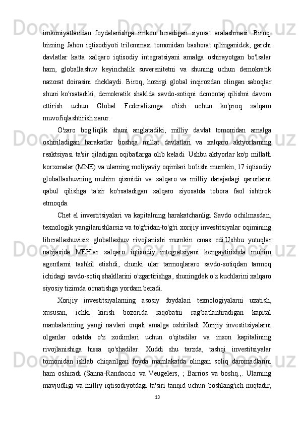 imkoniyatlaridan   foydalanishga   imkon   beradigan   siyosat   aralashmasi.   Biroq,
bizning   Jahon   iqtisodiyoti   trilemmasi   tomonidan   bashorat   qilinganidek,   garchi
davlatlar   katta   xalqaro   iqtisodiy   integratsiyani   amalga   oshirayotgan   bo'lsalar
ham,   globallashuv   keyinchalik   suverenitetni   va   shuning   uchun   demokratik
nazorat   doirasini   cheklaydi.   Biroq,   hozirgi   global   inqirozdan   olingan   saboqlar
shuni   ko'rsatadiki,   demokratik   shaklda   savdo-sotiqni   demontaj   qilishni   davom
ettirish   uchun   Global   Federalizmga   o'tish   uchun   ko'proq   xalqaro
muvofiqlashtirish zarur.
O'zaro   bog'liqlik   shuni   anglatadiki,   milliy   davlat   tomonidan   amalga
oshiriladigan   harakatlar   boshqa   millat   davlatlari   va   xalqaro   aktyorlarning
reaktsiyasi ta'sir qiladigan oqibatlarga olib keladi. Ushbu aktyorlar ko'p millatli
korxonalar (MNE) va ularning moliyaviy oqimlari bo'lishi mumkin, 17 iqtisodiy
globallashuvning   muhim   qismidir   va   xalqaro   va   milliy   darajadagi   qarorlarni
qabul   qilishga   ta'sir   ko'rsatadigan   xalqaro   siyosatda   tobora   faol   ishtirok
etmoqda.
Chet  el  investitsiyalari  va kapitalning harakatchanligi  Savdo ochilmasdan,
texnologik yangilanishlarsiz va to'g'ridan-to'g'ri xorijiy investitsiyalar oqimining
liberallashuvisiz   globallashuv   rivojlanishi   mumkin   emas   edi.Ushbu   yutuqlar
natijasida   MEHlar   xalqaro   iqtisodiy   integratsiyani   kengaytirishda   muhim
agentlarni   tashkil   etishdi,   chunki   ular   tarmoqlararo   savdo-sotiqdan   tarmoq
ichidagi savdo-sotiq shakllarini o'zgartirishga, shuningdek o'z kuchlarini xalqaro
siyosiy tizimda o'rnatishga yordam beradi. 
Xorijiy   investitsiyalarning   asosiy   foydalari   texnologiyalarni   uzatish,
xususan,   ichki   kirish   bozorida   raqobatni   rag'batlantiradigan   kapital
manbalarining   yangi   navlari   orqali   amalga   oshiriladi   Xorijiy   investitsiyalarni
olganlar   odatda   o'z   xodimlari   uchun   o'qitadilar   va   inson   kapitalining
rivojlanishiga   hissa   qo'shadilar.   Xuddi   shu   tarzda,   tashqi   investitsiyalar
tomonidan   ishlab   chiqarilgan   foyda   mamlakatda   olingan   soliq   daromadlarini
ham   oshiradi   (Sanna-Randaccio   va   Veugelers,   ;   Barrios   va   boshq.,.   Ularning
mavjudligi   va   milliy   iqtisodiyotdagi   ta'siri   tanqid   uchun   boshlang'ich   nuqtadir,
13 