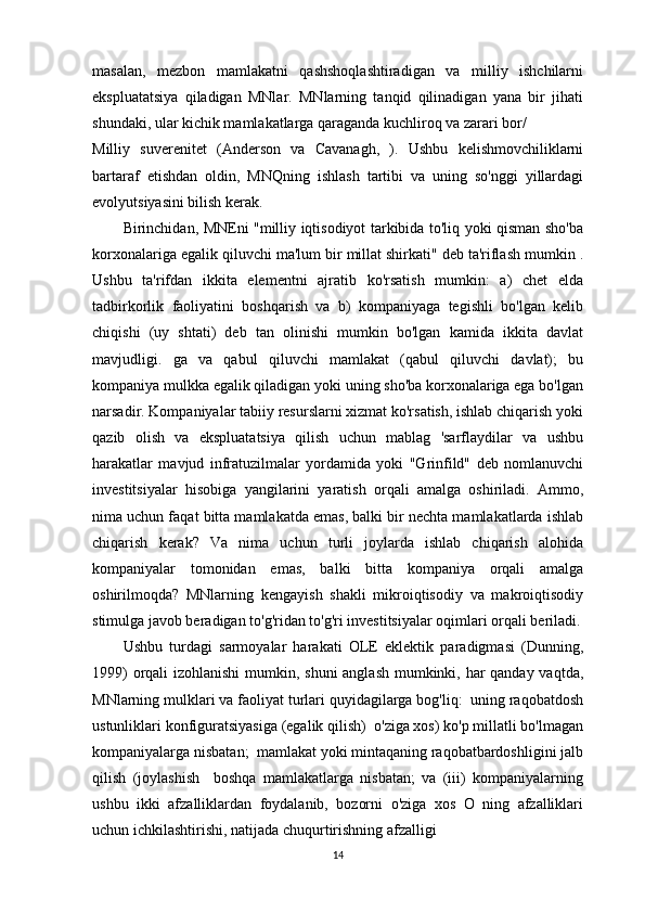 masalan,   mezbon   mamlakatni   qashshoqlashtiradigan   va   milliy   ishchilarni
ekspluatatsiya   qiladigan   MNlar.   MNlarning   tanqid   qilinadigan   yana   bir   jihati
shundaki, ular kichik mamlakatlarga qaraganda kuchliroq va zarari bor/
Milliy   suverenitet   (Anderson   va   Cavanagh,   ).   Ushbu   kelishmovchiliklarni
bartaraf   etishdan   oldin,   MNQning   ishlash   tartibi   va   uning   so'nggi   yillardagi
evolyutsiyasini bilish kerak.
Birinchidan, MNEni "milliy iqtisodiyot tarkibida to'liq yoki qisman sho'ba
korxonalariga egalik qiluvchi ma'lum bir millat shirkati" deb ta'riflash mumkin .
Ushbu   ta'rifdan   ikkita   elementni   ajratib   ko'rsatish   mumkin:   a)   chet   elda
tadbirkorlik   faoliyatini   boshqarish   va   b)   kompaniyaga   tegishli   bo'lgan   kelib
chiqishi   (uy   shtati)   deb   tan   olinishi   mumkin   bo'lgan   kamida   ikkita   davlat
mavjudligi.   ga   va   qabul   qiluvchi   mamlakat   (qabul   qiluvchi   davlat);   bu
kompaniya mulkka egalik qiladigan yoki uning sho'ba korxonalariga ega bo'lgan
narsadir. Kompaniyalar tabiiy resurslarni xizmat ko'rsatish, ishlab chiqarish yoki
qazib   olish   va   ekspluatatsiya   qilish   uchun   mablag   'sarflaydilar   va   ushbu
harakatlar   mavjud   infratuzilmalar   yordamida   yoki   "Grinfild"   deb   nomlanuvchi
investitsiyalar   hisobiga   yangilarini   yaratish   orqali   amalga   oshiriladi.   Ammo,
nima uchun faqat bitta mamlakatda emas, balki bir nechta mamlakatlarda ishlab
chiqarish   kerak?   Va   nima   uchun   turli   joylarda   ishlab   chiqarish   alohida
kompaniyalar   tomonidan   emas,   balki   bitta   kompaniya   orqali   amalga
oshirilmoqda?   MNlarning   kengayish   shakli   mikroiqtisodiy   va   makroiqtisodiy
stimulga javob beradigan to'g'ridan to'g'ri investitsiyalar oqimlari orqali beriladi.
Ushbu   turdagi   sarmoyalar   harakati   OLE   eklektik   paradigmasi   (Dunning,
1999)  orqali izohlanishi  mumkin, shuni  anglash mumkinki, har qanday vaqtda,
MNlarning mulklari va faoliyat turlari quyidagilarga bog'liq:  uning raqobatdosh
ustunliklari konfiguratsiyasiga (egalik qilish)  o'ziga xos) ko'p millatli bo'lmagan
kompaniyalarga nisbatan;  mamlakat yoki mintaqaning raqobatbardoshligini jalb
qilish   (joylashish     boshqa   mamlakatlarga   nisbatan;   va   (iii)   kompaniyalarning
ushbu   ikki   afzalliklardan   foydalanib,   bozorni   o'ziga   xos   O   ning   afzalliklari
uchun ichkilashtirishi, natijada chuqurtirishning afzalligi 
14 