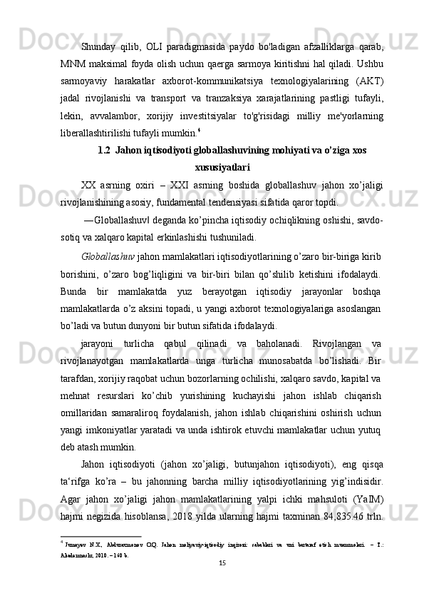 Shunday   qilib,   OLI   paradigmasida   paydo   bo'ladigan   afzalliklarga   qarab,
MNM maksimal foyda olish uchun qaerga sarmoya kiritishni hal qiladi. Ushbu
sarmoyaviy   harakatlar   axborot-kommunikatsiya   texnologiyalarining   (AKT)
jadal   rivojlanishi   va   transport   va   tranzaksiya   xarajatlarining   pastligi   tufayli,
lekin,   avvalambor,   xorijiy   investitsiyalar   to'g'risidagi   milliy   me'yorlarning
liberallashtirilishi tufayli mumkin. 4
1.2  Jahon iqtisodiyoti globallashuvining mohiyati va o’ziga xos
xususiyatlari
XX   asrning   oxiri   –   XXI   asrning   boshida   globallashuv   jahon   xo’jaligi
rivojlanishining asosiy, fundamental tendensiyasi sifatida qaror topdi.
 ―Globallashuv  deganda ko’pincha iqtisodiy ochiqlikning oshishi, savdo-‖
sotiq va xalqaro kapital erkinlashishi tushuniladi.
Globallashuv  jahon mamlakatlari iqtisodiyotlarining o’zaro bir-biriga kirib
borishini,   o’zaro   bog’liqligini   va   bir-biri   bilan   qo’shilib   ketishini   ifodalaydi.
Bunda   bir   mamlakatda   yuz   berayotgan   iqtisodiy   jarayonlar   boshqa
mamlakatlarda o’z aksini topadi, u yangi axborot texnologiyalariga asoslangan
bo’ladi va butun dunyoni bir butun sifatida ifodalaydi.
jarayoni   turlicha   qabul   qilinadi   va   baholanadi.   Rivojlangan   va
rivojlanayotgan   mamlakatlarda   unga   turlicha   munosabatda   bo’lishadi.   Bir
tarafdan, xorijiy raqobat uchun bozorlarning ochilishi, xalqaro savdo, kapital va
mehnat   resurslari   ko’chib   yurishining   kuchayishi   jahon   ishlab   chiqarish
omillaridan   samaraliroq   foydalanish,   jahon   ishlab   chiqarishini   oshirish   uchun
yangi imkoniyatlar yaratadi va unda ishtirok etuvchi mamlakatlar uchun yutuq
deb atash mumkin.
Jahon   iqtisodiyoti   (jahon   xo’jaligi,   butunjahon   iqtisodiyoti),   eng   qisqa
ta‘rifga   ko’ra   –   bu   jahonning   barcha   milliy   iqtisodiyotlarining   yig’indisidir.
Agar   jahon   xo’jaligi   jahon   mamlakatlarining   yalpi   ichki   mahsuloti   (YaIM)
hajmi   negizida   hisoblansa,   2018   yilda   ularning   hajmi   taxminan   84,835.46   trln.
4
  Jumayev     N.X.,    Abduraxmonov    O.Q.     Jahon     moliyaviy-iqtisodiy     inqirozi:     sabablari     va     uni     bartaraf     etish     muammolari.    –    T.:
Akademnashr, 2010. – 160 b. 
15 