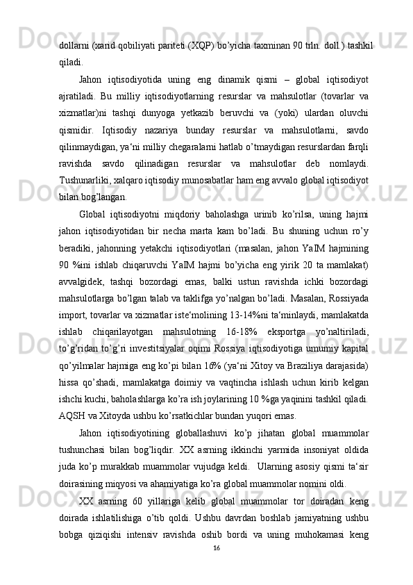 dollarni (xarid qobiliyati pariteti (XQP) bo’yicha taxminan 90 trln. doll.) tashkil
qiladi.
Jahon   iqtisodiyotida   uning   eng   dinamik   qismi   –   global   iqtisodiyot
ajratiladi.   Bu   milliy   iqtisodiyotlarning   resurslar   va   mahsulotlar   (tovarlar   va
xizmatlar)ni   tashqi   dunyoga   yetkazib   beruvchi   va   (yoki)   ulardan   oluvchi
qismidir.   Iqtisodiy   nazariya   bunday   resurslar   va   mahsulotlarni,   savdo
qilinmaydigan, ya‘ni milliy chegaralarni hatlab o’tmaydigan resurslardan farqli
ravishda   savdo   qilinadigan   resurslar   va   mahsulotlar   deb   nomlaydi.
Tushunarliki, xalqaro iqtisodiy munosabatlar ham eng avvalo global iqtisodiyot
bilan bog’langan.
Global   iqtisodiyotni   miqdoriy   baholashga   urinib   ko’rilsa,   uning   hajmi
jahon   iqtisodiyotidan   bir   necha   marta   kam   bo’ladi.   Bu   shuning   uchun   ro’y
beradiki,   jahonning   yetakchi   iqtisodiyotlari   (masalan,   jahon   YaIM   hajmining
90   %ini   ishlab   chiqaruvchi   YaIM   hajmi   bo’yicha   eng   yirik   20   ta   mamlakat)
avvalgidek,   tashqi   bozordagi   emas,   balki   ustun   ravishda   ichki   bozordagi
mahsulotlarga bo’lgan talab va taklifga yo’nalgan bo’ladi. Masalan, Rossiyada
import, tovarlar va xizmatlar iste‘molining 13-14%ni ta‘minlaydi, mamlakatda
ishlab   chiqarilayotgan   mahsulotning   16-18%   eksportga   yo’naltiriladi,
to’g’ridan   to’g’ri   investitsiyalar   oqimi   Rossiya   iqtisodiyotiga   umumiy   kapital
qo’yilmalar hajmiga eng ko’pi bilan 16% (ya‘ni Xitoy va Braziliya darajasida)
hissa   qo’shadi,   mamlakatga   doimiy   va   vaqtincha   ishlash   uchun   kirib   kelgan
ishchi kuchi, baholashlarga ko’ra ish joylarining 10 %ga yaqinini tashkil qiladi.
AQSH va Xitoyda ushbu ko’rsatkichlar bundan yuqori emas.
Jahon   iqtisodiyotining   globallashuvi   ko’p   jihatan   global   muammolar
tushunchasi   bilan   bog’liqdir.   XX   asrning   ikkinchi   yarmida   insoniyat   oldida
juda   ko’p   murakkab   muammolar   vujudga   keldi.     Ularning   asosiy   qismi   ta‘sir
doirasining miqyosi va ahamiyatiga ko’ra global muammolar nomini oldi.
XX   asrning   60   yillariga   kelib   global   muammolar   tor   doiradan   keng
doirada   ishlatilishiga   o’tib   qoldi.   Ushbu   davrdan   boshlab   jamiyatning   ushbu
bobga   qiziqishi   intensiv   ravishda   oshib   bordi   va   uning   muhokamasi   keng
16 