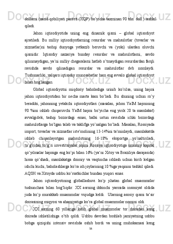 dollarni (xarid qobiliyati pariteti (XQP) bo’yicha taxminan 90 trln. doll.) tashkil
qiladi.
Jahon   iqtisodiyotida   uning   eng   dinamik   qismi   –   global   iqtisodiyot
ajratiladi.   Bu   milliy   iqtisodiyotlarning   resurslar   va   mahsulotlar   (tovarlar   va
xizmatlar)ni   tashqi   dunyoga   yetkazib   beruvchi   va   (yoki)   ulardan   oluvchi
qismidir.   Iqtisodiy   nazariya   bunday   resurslar   va   mahsulotlarni,   savdo
qilinmaydigan, ya‘ni milliy chegaralarni hatlab o’tmaydigan resurslardan farqli
ravishda   savdo   qilinadigan   resurslar   va   mahsulotlar   deb   nomlaydi.
Tushunarliki, xalqaro iqtisodiy munosabatlar ham eng avvalo global iqtisodiyot
bilan bog’langan.
Global   iqtisodiyotni   miqdoriy   baholashga   urinib   ko’rilsa,   uning   hajmi
jahon   iqtisodiyotidan   bir   necha   marta   kam   bo’ladi.   Bu   shuning   uchun   ro’y
beradiki,   jahonning   yetakchi   iqtisodiyotlari   (masalan,   jahon   YaIM   hajmining
90   %ini   ishlab   chiqaruvchi   YaIM   hajmi   bo’yicha   eng   yirik   20   ta   mamlakat)
avvalgidek,   tashqi   bozordagi   emas,   balki   ustun   ravishda   ichki   bozordagi
mahsulotlarga bo’lgan talab va taklifga yo’nalgan bo’ladi. Masalan, Rossiyada
import, tovarlar va xizmatlar iste‘molining 13-14%ni ta‘minlaydi, mamlakatda
ishlab   chiqarilayotgan   mahsulotning   16-18%   eksportga   yo’naltiriladi,
to’g’ridan   to’g’ri   investitsiyalar   oqimi   Rossiya   iqtisodiyotiga   umumiy   kapital
qo’yilmalar hajmiga eng ko’pi bilan 16% (ya‘ni Xitoy va Braziliya darajasida)
hissa   qo’shadi,   mamlakatga   doimiy   va   vaqtincha   ishlash   uchun   kirib   kelgan
ishchi kuchi, baholashlarga ko’ra ish joylarining 10 %ga yaqinini tashkil qiladi.
AQSH va Xitoyda ushbu ko’rsatkichlar bundan yuqori emas.
Jahon   iqtisodiyotining   globallashuvi   ko’p   jihatan   global   muammolar
tushunchasi   bilan   bog’liqdir.   XX   asrning   ikkinchi   yarmida   insoniyat   oldida
juda   ko’p   murakkab   muammolar   vujudga   keldi.     Ularning   asosiy   qismi   ta‘sir
doirasining miqyosi va ahamiyatiga ko’ra global muammolar nomini oldi.
XX   asrning   60   yillariga   kelib   global   muammolar   tor   doiradan   keng
doirada   ishlatilishiga   o’tib   qoldi.   Ushbu   davrdan   boshlab   jamiyatning   ushbu
bobga   qiziqishi   intensiv   ravishda   oshib   bordi   va   uning   muhokamasi   keng
16